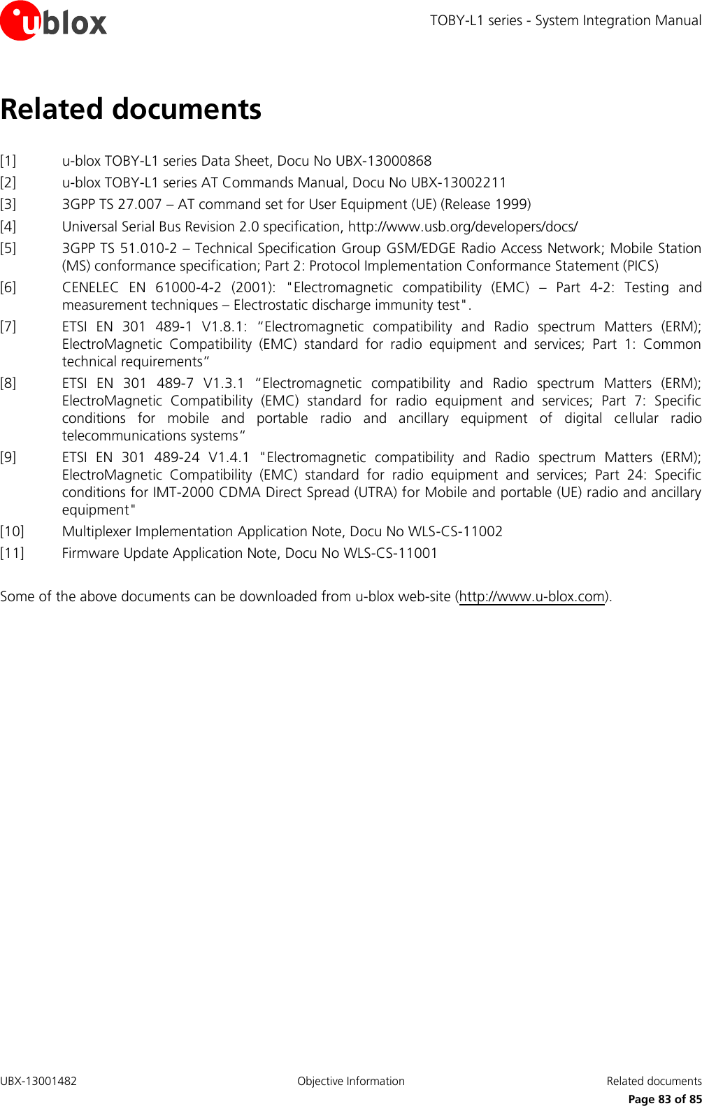 TOBY-L1 series - System Integration Manual UBX-13001482  Objective Information  Related documents      Page 83 of 85 Related documents  [1] u-blox TOBY-L1 series Data Sheet, Docu No UBX-13000868 [2] u-blox TOBY-L1 series AT Commands Manual, Docu No UBX-13002211 [3] 3GPP TS 27.007 – AT command set for User Equipment (UE) (Release 1999) [4] Universal Serial Bus Revision 2.0 specification, http://www.usb.org/developers/docs/ [5] 3GPP TS 51.010-2 – Technical Specification Group GSM/EDGE Radio Access Network; Mobile Station (MS) conformance specification; Part 2: Protocol Implementation Conformance Statement (PICS)  [6] CENELEC  EN  61000-4-2  (2001):  &quot;Electromagnetic  compatibility  (EMC)  –  Part  4-2:  Testing  and measurement techniques – Electrostatic discharge immunity test&quot;. [7] ETSI  EN  301  489-1  V1.8.1:  “Electromagnetic  compatibility  and  Radio  spectrum  Matters  (ERM); ElectroMagnetic  Compatibility  (EMC)  standard  for  radio  equipment  and  services;  Part  1:  Common technical requirements” [8] ETSI  EN  301  489-7  V1.3.1  “Electromagnetic  compatibility  and  Radio  spectrum  Matters  (ERM); ElectroMagnetic  Compatibility  (EMC)  standard  for  radio  equipment  and  services;  Part  7:  Specific conditions  for  mobile  and  portable  radio  and  ancillary  equipment  of  digital  cellular  radio telecommunications systems“ [9] ETSI  EN  301  489-24  V1.4.1  &quot;Electromagnetic  compatibility  and  Radio  spectrum  Matters  (ERM); ElectroMagnetic  Compatibility  (EMC)  standard  for  radio  equipment  and  services;  Part  24:  Specific conditions for IMT-2000 CDMA Direct Spread (UTRA) for Mobile and portable (UE) radio and ancillary equipment&quot; [10] Multiplexer Implementation Application Note, Docu No WLS-CS-11002 [11] Firmware Update Application Note, Docu No WLS-CS-11001  Some of the above documents can be downloaded from u-blox web-site (http://www.u-blox.com). 