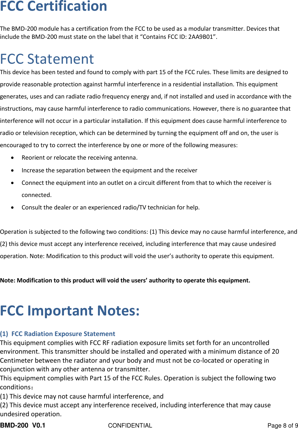  BMD-200  V0.1  CONFIDENTIAL  Page 8 of 9 FCC Certification The BMD-200 module has a certification from the FCC to be used as a modular transmitter. Devices that include the BMD-200 must state on the label that it “Contains FCC ID: 2AA9B01”.  FCC Statement This device has been tested and found to comply with part 15 of the FCC rules. These limits are designed to provide reasonable protection against harmful interference in a residential installation. This equipment generates, uses and can radiate radio frequency energy and, if not installed and used in accordance with the instructions, may cause harmful interference to radio communications. However, there is no guarantee that interference will not occur in a particular installation. If this equipment does cause harmful interference to radio or television reception, which can be determined by turning the equipment off and on, the user is encouraged to try to correct the interference by one or more of the following measures:  Reorient or relocate the receiving antenna.  Increase the separation between the equipment and the receiver  Connect the equipment into an outlet on a circuit different from that to which the receiver is connected.  Consult the dealer or an experienced radio/TV technician for help.  Operation is subjected to the following two conditions: (1) This device may no cause harmful interference, and (2) this device must accept any interference received, including interference that may cause undesired operation. Note: Modification to this product will void the user’s authority to operate this equipment.  Note: Modification to this product will void the users’ authority to operate this equipment.  FCC Important Notes: (1)  FCC Radiation Exposure Statement This equipment complies with FCC RF radiation exposure limits set forth for an uncontrolled environment. This transmitter should be installed and operated with a minimum distance of 20 Centimeter between the radiator and your body and must not be co-located or operating in conjunction with any other antenna or transmitter. This equipment complies with Part 15 of the FCC Rules. Operation is subject the following two conditions： (1) This device may not cause harmful interference, and (2) This device must accept any interference received, including interference that may cause undesired operation.  