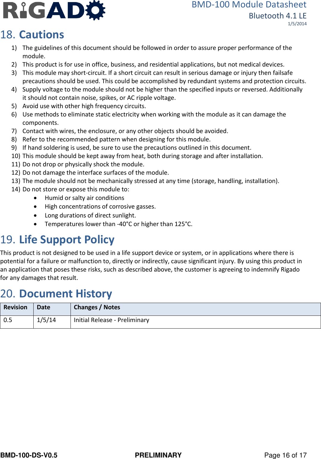 BMD-100 Module Datasheet Bluetooth 4.1 LE 1/5/2014 BMD-100-DS-V0.5  PRELIMINARY  Page 16 of 17 18. Cautions 1) The guidelines of this document should be followed in order to assure proper performance of the module. 2) This product is for use in office, business, and residential applications, but not medical devices. 3) This module may short-circuit. If a short circuit can result in serious damage or injury then failsafe precautions should be used. This could be accomplished by redundant systems and protection circuits. 4) Supply voltage to the module should not be higher than the specified inputs or reversed. Additionally it should not contain noise, spikes, or AC ripple voltage. 5) Avoid use with other high frequency circuits. 6) Use methods to eliminate static electricity when working with the module as it can damage the components. 7) Contact with wires, the enclosure, or any other objects should be avoided. 8) Refer to the recommended pattern when designing for this module. 9) If hand soldering is used, be sure to use the precautions outlined in this document. 10) This module should be kept away from heat, both during storage and after installation. 11) Do not drop or physically shock the module. 12) Do not damage the interface surfaces of the module. 13) The module should not be mechanically stressed at any time (storage, handling, installation). 14) Do not store or expose this module to:  Humid or salty air conditions  High concentrations of corrosive gasses.  Long durations of direct sunlight.  Temperatures lower than -40°C or higher than 125°C. 19. Life Support Policy This product is not designed to be used in a life support device or system, or in applications where there is potential for a failure or malfunction to, directly or indirectly, cause significant injury. By using this product in an application that poses these risks, such as described above, the customer is agreeing to indemnify Rigado for any damages that result. 20. Document History Revision Date Changes / Notes 0.5 1/5/14 Initial Release - Preliminary   