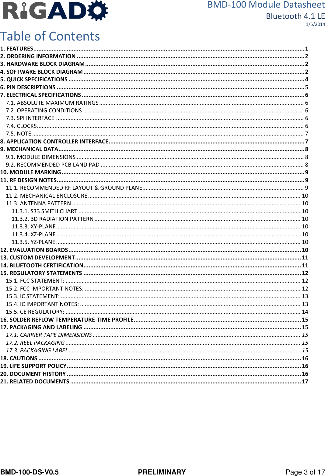 BMD-100 Module Datasheet Bluetooth 4.1 LE 1/5/2014 BMD-100-DS-V0.5  PRELIMINARY  Page 3 of 17 Table of Contents 1. FEATURES .................................................................................................................................................................. 1 2. ORDERING INFORMATION ........................................................................................................................................ 2 3. HARDWARE BLOCK DIAGRAM ................................................................................................................................... 2 4. SOFTWARE BLOCK DIAGRAM .................................................................................................................................... 2 5. QUICK SPECIFICATIONS ............................................................................................................................................. 4 6. PIN DESCRIPTIONS .................................................................................................................................................... 5 7. ELECTRICAL SPECIFICATIONS ..................................................................................................................................... 6 7.1. ABSOLUTE MAXIMUM RATINGS ................................................................................................................................ 6 7.2. OPERATING CONDITIONS .......................................................................................................................................... 6 7.3. SPI INTERFACE ........................................................................................................................................................... 6 7.4. CLOCKS ....................................................................................................................................................................... 6 7.5. NOTE .......................................................................................................................................................................... 7 8. APPLICATION CONTROLLER INTERFACE ..................................................................................................................... 7 9. MECHANICAL DATA ................................................................................................................................................... 8 9.1. MODULE DIMENSIONS .............................................................................................................................................. 8 9.2. RECOMMENDED PCB LAND PAD ............................................................................................................................... 8 10. MODULE MARKING ................................................................................................................................................. 9 11. RF DESIGN NOTES.................................................................................................................................................... 9 11.1. RECOMMENDED RF LAYOUT &amp; GROUND PLANE..................................................................................................... 9 11.2. MECHANICAL ENCLOSURE ..................................................................................................................................... 10 11.3. ANTENNA PATTERN ............................................................................................................................................... 10 11.3.1. S33 SMITH CHART ........................................................................................................................................... 10 11.3.2. 3D RADIATION PATTERN ................................................................................................................................. 10 11.3.3. XY-PLANE ......................................................................................................................................................... 10 11.3.4. XZ-PLANE ......................................................................................................................................................... 10 11.3.5. YZ-PLANE ......................................................................................................................................................... 10 12. EVALUATION BOARDS ........................................................................................................................................... 10 13. CUSTOM DEVELOPMENT ....................................................................................................................................... 11 14. BLUETOOTH CERTIFICATION .................................................................................................................................. 11 15. REGULATORY STATEMENTS .................................................................................................................................. 12 15.1. FCC STATEMENT: ................................................................................................................................................... 12 15.2. FCC IMPORTANT NOTES: ....................................................................................................................................... 12 15.3. IC STATEMENT: ...................................................................................................................................................... 13 15.4. IC IMPORTANT NOTES: .......................................................................................................................................... 13 15.5. CE REGULATORY: ................................................................................................................................................... 14 16. SOLDER REFLOW TEMPERATURE-TIME PROFILE .................................................................................................... 15 17. PACKAGING AND LABELING .................................................................................................................................. 15 17.1. CARRIER TAPE DIMENSIONS .................................................................................................................................. 15 17.2. REEL PACKAGING ................................................................................................................................................... 15 17.3. PACKAGING LABEL ................................................................................................................................................. 15 18. CAUTIONS ............................................................................................................................................................. 16 19. LIFE SUPPORT POLICY ............................................................................................................................................ 16 20. DOCUMENT HISTORY ............................................................................................................................................ 16 21. RELATED DOCUMENTS .......................................................................................................................................... 17    