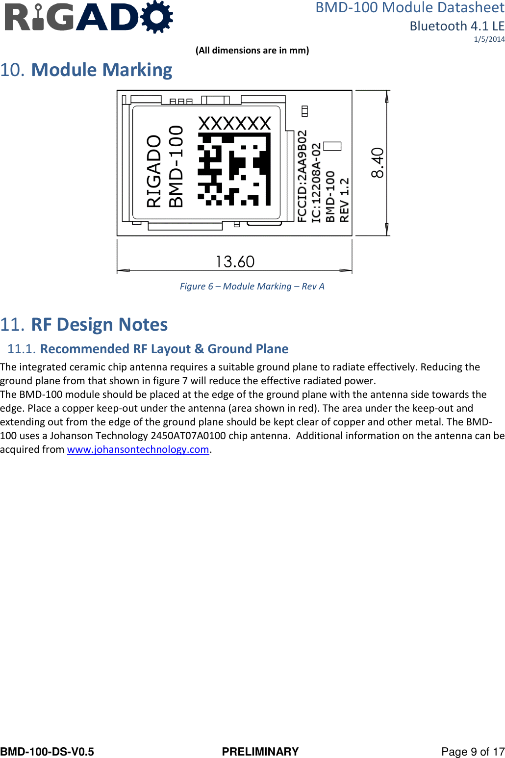 BMD-100 Module Datasheet Bluetooth 4.1 LE 1/5/2014 BMD-100-DS-V0.5  PRELIMINARY  Page 9 of 17 (All dimensions are in mm) 10. Module Marking  Figure 6 – Module Marking – Rev A  11. RF Design Notes 11.1. Recommended RF Layout &amp; Ground Plane The integrated ceramic chip antenna requires a suitable ground plane to radiate effectively. Reducing the ground plane from that shown in figure 7 will reduce the effective radiated power. The BMD-100 module should be placed at the edge of the ground plane with the antenna side towards the edge. Place a copper keep-out under the antenna (area shown in red). The area under the keep-out and extending out from the edge of the ground plane should be kept clear of copper and other metal. The BMD-100 uses a Johanson Technology 2450AT07A0100 chip antenna.  Additional information on the antenna can be acquired from www.johansontechnology.com.  
