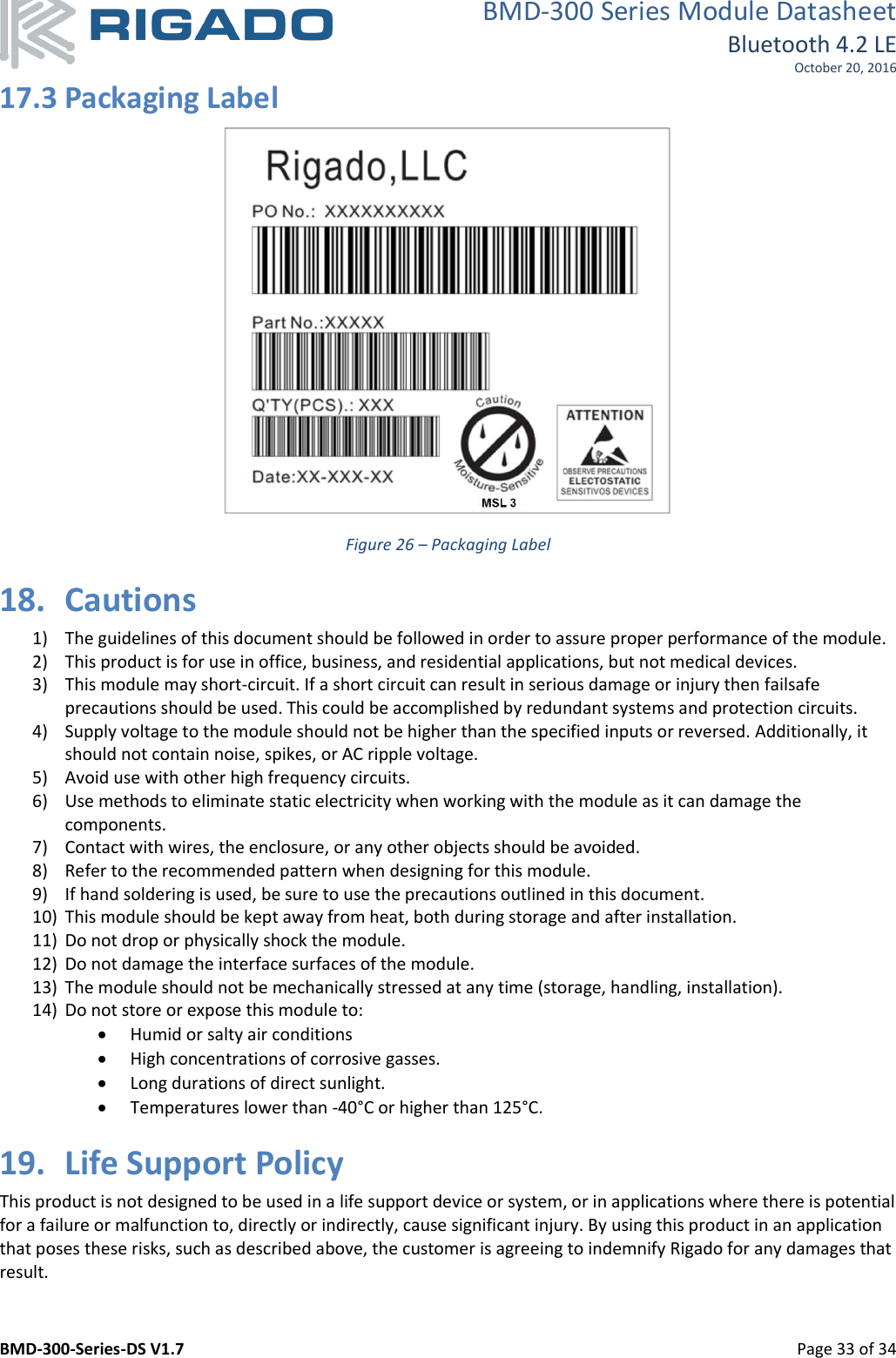 BMD-300 Series Module Datasheet Bluetooth 4.2 LE October 20, 2016 BMD-300-Series-DS V1.7         Page 33 of 34 17.3 Packaging Label  Figure 26 – Packaging Label 18. Cautions 1) The guidelines of this document should be followed in order to assure proper performance of the module. 2) This product is for use in office, business, and residential applications, but not medical devices. 3) This module may short-circuit. If a short circuit can result in serious damage or injury then failsafe precautions should be used. This could be accomplished by redundant systems and protection circuits. 4) Supply voltage to the module should not be higher than the specified inputs or reversed. Additionally, it should not contain noise, spikes, or AC ripple voltage. 5) Avoid use with other high frequency circuits. 6) Use methods to eliminate static electricity when working with the module as it can damage the components. 7) Contact with wires, the enclosure, or any other objects should be avoided. 8) Refer to the recommended pattern when designing for this module. 9) If hand soldering is used, be sure to use the precautions outlined in this document. 10) This module should be kept away from heat, both during storage and after installation. 11) Do not drop or physically shock the module. 12) Do not damage the interface surfaces of the module. 13) The module should not be mechanically stressed at any time (storage, handling, installation). 14) Do not store or expose this module to:  Humid or salty air conditions  High concentrations of corrosive gasses.  Long durations of direct sunlight.  Temperatures lower than -40°C or higher than 125°C. 19. Life Support Policy This product is not designed to be used in a life support device or system, or in applications where there is potential for a failure or malfunction to, directly or indirectly, cause significant injury. By using this product in an application that poses these risks, such as described above, the customer is agreeing to indemnify Rigado for any damages that result.  