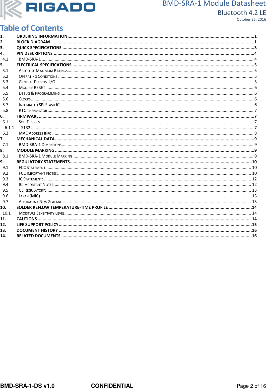 BMD-SRA-1 Module Datasheet Bluetooth 4.2 LE October 25, 2016 BMD-SRA-1-DS v1.0  CONFIDENTIAL  Page 2 of 16 Table of Contents 1. ORDERING INFORMATION...................................................................................................................................................... 1 2. BLOCK DIAGRAM .................................................................................................................................................................... 1 3. QUICK SPECIFICATIONS .......................................................................................................................................................... 3 4. PIN DESCRIPTIONS ................................................................................................................................................................. 4 4.1 BMD-SRA-1 ................................................................................................................................................................................... 4 5. ELECTRICAL SPECIFICATIONS .................................................................................................................................................. 5 5.1 ABSOLUTE MAXIMUM RATINGS............................................................................................................................................................. 5 5.2 OPERATING CONDITIONS ..................................................................................................................................................................... 5 5.3 GENERAL PURPOSE I/O ....................................................................................................................................................................... 5 5.4 MODULE RESET ............................................................................................................................................................................... 6 5.5 DEBUG &amp; PROGRAMMING ................................................................................................................................................................... 6 5.6 CLOCKS ............................................................................................................................................................................................ 6 5.7 INTEGRATED SPI FLASH IC ................................................................................................................................................................... 6 5.8 RTC THERMISTOR .............................................................................................................................................................................. 7 6. FIRMWARE ............................................................................................................................................................................. 7 6.1 SOFTDEVICES .................................................................................................................................................................................... 7 6.1.1 S132 ............................................................................................................................................................................................ 7 6.2 MAC ADDRESS INFO .......................................................................................................................................................................... 8 7. MECHANICAL DATA ................................................................................................................................................................ 9 7.1 BMD-SRA-1 DIMENSIONS .................................................................................................................................................................. 9 8. MODULE MARKING ................................................................................................................................................................ 9 8.1 BMD-SRA-1 MODULE MARKING ......................................................................................................................................................... 9 9. REGULATORY STATEMENTS .................................................................................................................................................. 10 9.1 FCC STATEMENT: ............................................................................................................................................................................ 10 9.2 FCC IMPORTANT NOTES: ................................................................................................................................................................... 10 9.3 IC STATEMENT: ............................................................................................................................................................................... 12 9.4 IC IMPORTANT NOTES: ...................................................................................................................................................................... 12 9.5 CE REGULATORY: ............................................................................................................................................................................. 13 9.6 JAPAN (MIC) .................................................................................................................................................................................. 13 9.7 AUSTRALIA / NEW ZEALAND ............................................................................................................................................................... 13 10. SOLDER REFLOW TEMPERATURE-TIME PROFILE ................................................................................................................... 14 10.1 MOISTURE SENSITIVITY LEVEL ............................................................................................................................................................. 14 11. CAUTIONS ............................................................................................................................................................................ 14 12. LIFE SUPPORT POLICY ........................................................................................................................................................... 15 13. DOCUMENT HISTORY ........................................................................................................................................................... 16 14. RELATED DOCUMENTS ......................................................................................................................................................... 16    