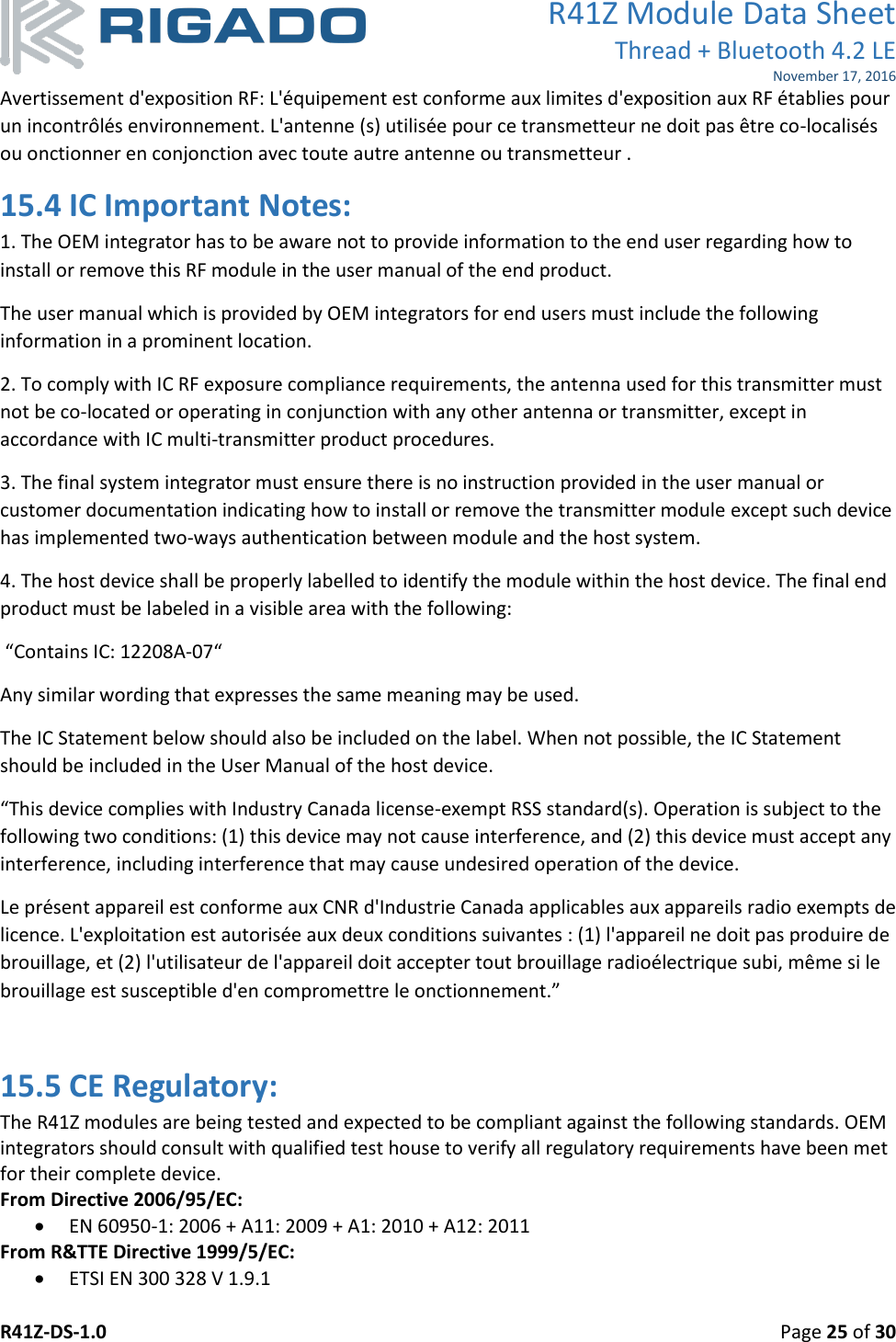 R41Z Module Data Sheet Thread + Bluetooth 4.2 LE November 17, 2016 R41Z-DS-1.0    Page 25 of 30  Avertissement d&apos;exposition RF: L&apos;équipement est conforme aux limites d&apos;exposition aux RF établies pour un incontrôlés environnement. L&apos;antenne (s) utilisée pour ce transmetteur ne doit pas être co-localisés ou onctionner en conjonction avec toute autre antenne ou transmetteur . 15.4 IC Important Notes: 1. The OEM integrator has to be aware not to provide information to the end user regarding how to install or remove this RF module in the user manual of the end product. The user manual which is provided by OEM integrators for end users must include the following information in a prominent location. 2. To comply with IC RF exposure compliance requirements, the antenna used for this transmitter must not be co‐located or operating in conjunction with any other antenna or transmitter, except in accordance with IC multi‐transmitter product procedures. 3. The final system integrator must ensure there is no instruction provided in the user manual or customer documentation indicating how to install or remove the transmitter module except such device has implemented two‐ways authentication between module and the host system. 4. The host device shall be properly labelled to identify the module within the host device. The final end product must be labeled in a visible area with the following:  “Contains IC: 12208A-07“ Any similar wording that expresses the same meaning may be used.  The IC Statement below should also be included on the label. When not possible, the IC Statement should be included in the User Manual of the host device. “This device complies with Industry Canada license-exempt RSS standard(s). Operation is subject to the following two conditions: (1) this device may not cause interference, and (2) this device must accept any interference, including interference that may cause undesired operation of the device.  Le présent appareil est conforme aux CNR d&apos;Industrie Canada applicables aux appareils radio exempts de licence. L&apos;exploitation est autorisée aux deux conditions suivantes : (1) l&apos;appareil ne doit pas produire de brouillage, et (2) l&apos;utilisateur de l&apos;appareil doit accepter tout brouillage radioélectrique subi, même si le brouillage est susceptible d&apos;en compromettre le onctionnement.”  15.5 CE Regulatory: The R41Z modules are being tested and expected to be compliant against the following standards. OEM integrators should consult with qualified test house to verify all regulatory requirements have been met for their complete device.  From Directive 2006/95/EC:  EN 60950-1: 2006 + A11: 2009 + A1: 2010 + A12: 2011 From R&amp;TTE Directive 1999/5/EC:  ETSI EN 300 328 V 1.9.1 