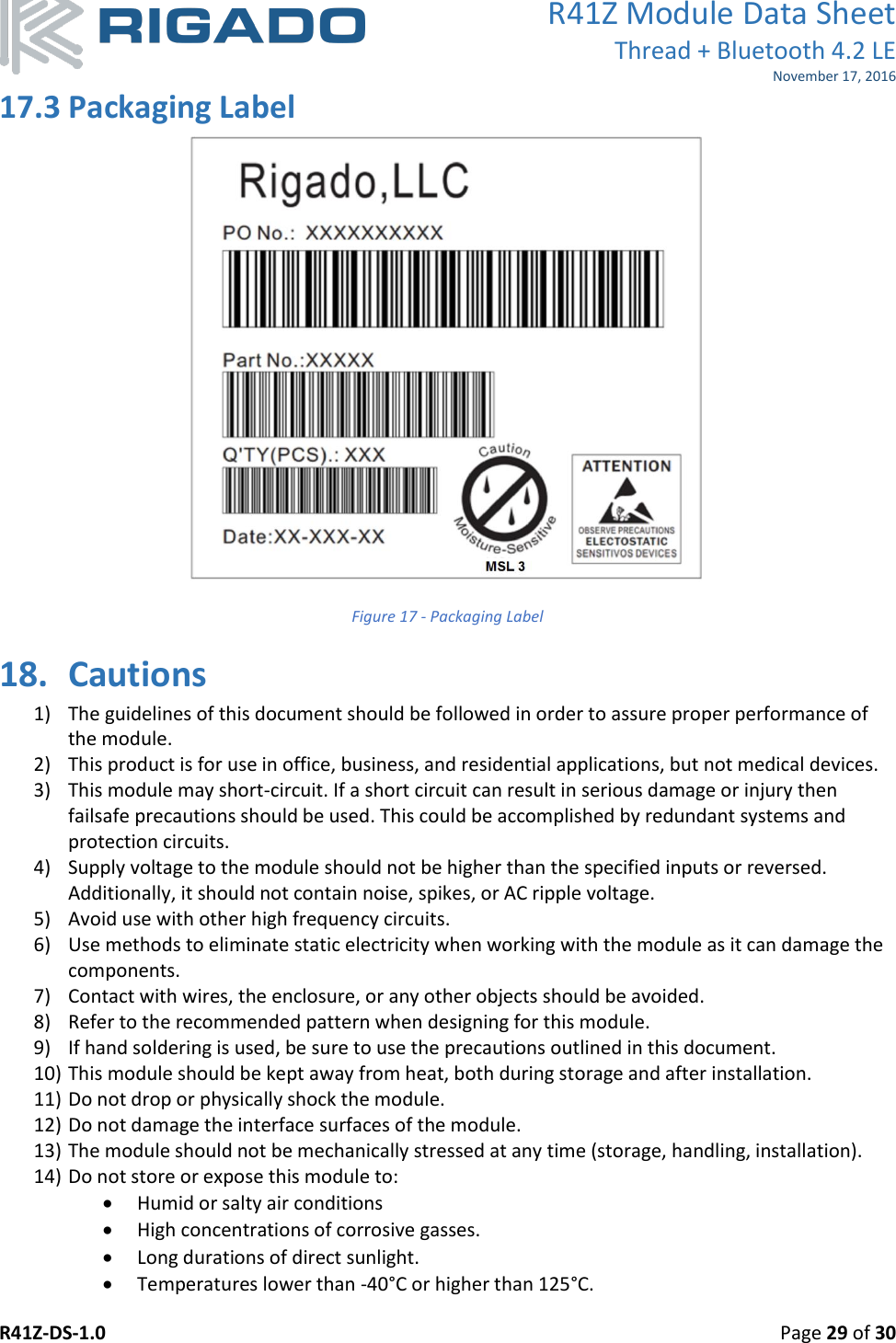 R41Z Module Data Sheet Thread + Bluetooth 4.2 LE November 17, 2016 R41Z-DS-1.0    Page 29 of 30  17.3 Packaging Label  Figure 17 - Packaging Label 18. Cautions 1) The guidelines of this document should be followed in order to assure proper performance of the module. 2) This product is for use in office, business, and residential applications, but not medical devices. 3) This module may short-circuit. If a short circuit can result in serious damage or injury then failsafe precautions should be used. This could be accomplished by redundant systems and protection circuits. 4) Supply voltage to the module should not be higher than the specified inputs or reversed. Additionally, it should not contain noise, spikes, or AC ripple voltage. 5) Avoid use with other high frequency circuits. 6) Use methods to eliminate static electricity when working with the module as it can damage the components. 7) Contact with wires, the enclosure, or any other objects should be avoided. 8) Refer to the recommended pattern when designing for this module. 9) If hand soldering is used, be sure to use the precautions outlined in this document. 10) This module should be kept away from heat, both during storage and after installation. 11) Do not drop or physically shock the module. 12) Do not damage the interface surfaces of the module. 13) The module should not be mechanically stressed at any time (storage, handling, installation). 14) Do not store or expose this module to:  Humid or salty air conditions  High concentrations of corrosive gasses.  Long durations of direct sunlight.  Temperatures lower than -40°C or higher than 125°C. 