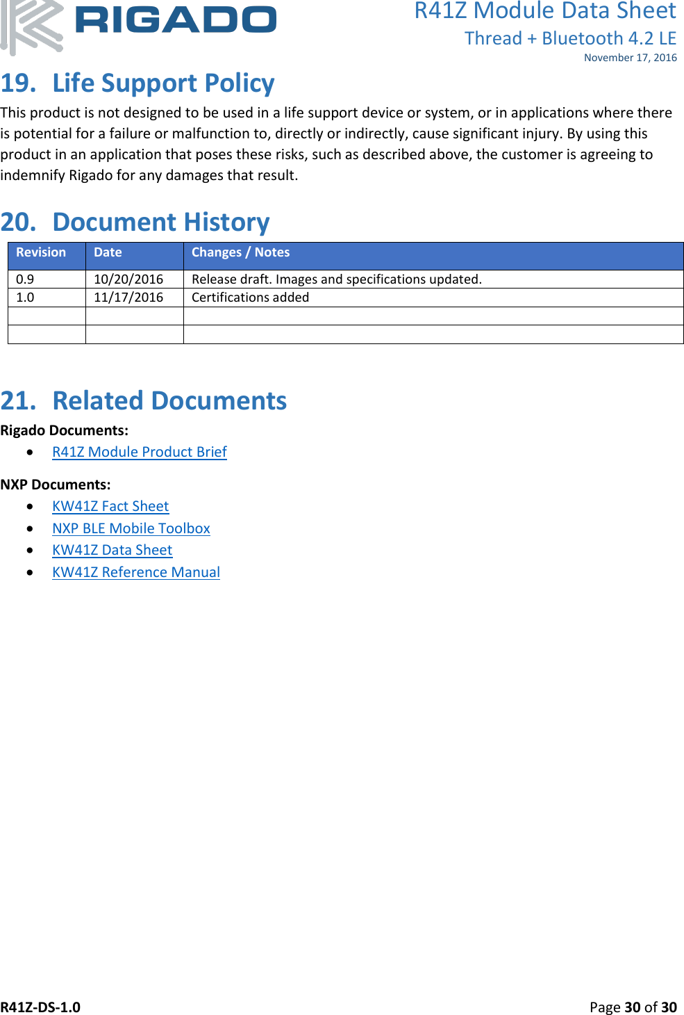 R41Z Module Data Sheet Thread + Bluetooth 4.2 LE November 17, 2016 R41Z-DS-1.0    Page 30 of 30  19. Life Support Policy This product is not designed to be used in a life support device or system, or in applications where there is potential for a failure or malfunction to, directly or indirectly, cause significant injury. By using this product in an application that poses these risks, such as described above, the customer is agreeing to indemnify Rigado for any damages that result. 20. Document History Revision Date Changes / Notes 0.9 10/20/2016 Release draft. Images and specifications updated. 1.0 11/17/2016 Certifications added        21. Related Documents Rigado Documents:  R41Z Module Product Brief NXP Documents:  KW41Z Fact Sheet  NXP BLE Mobile Toolbox  KW41Z Data Sheet   KW41Z Reference Manual  