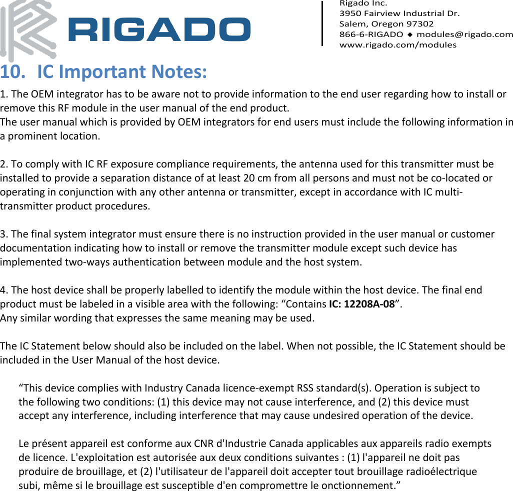     Rigado Inc. 3950 Fairview Industrial Dr. Salem, Oregon 97302 866-6-RIGADO  modules@rigado.com www.rigado.com/modules  10. IC Important Notes: 1. The OEM integrator has to be aware not to provide information to the end user regarding how to install or remove this RF module in the user manual of the end product. The user manual which is provided by OEM integrators for end users must include the following information in a prominent location.  2. To comply with IC RF exposure compliance requirements, the antenna used for this transmitter must be installed to provide a separation distance of at least 20 cm from all persons and must not be co‐located or operating in conjunction with any other antenna or transmitter, except in accordance with IC multi‐transmitter product procedures.  3. The final system integrator must ensure there is no instruction provided in the user manual or customer documentation indicating how to install or remove the transmitter module except such device has implemented two‐ways authentication between module and the host system.  4. The host device shall be properly labelled to identify the module within the host device. The final end product must be labeled in a visible area with the following: “Contains IC: 12208A-08”.  Any similar wording that expresses the same meaning may be used.   The IC Statement below should also be included on the label. When not possible, the IC Statement should be included in the User Manual of the host device.  “This device complies with Industry Canada licence-exempt RSS standard(s). Operation is subject to the following two conditions: (1) this device may not cause interference, and (2) this device must accept any interference, including interference that may cause undesired operation of the device.   Le présent appareil est conforme aux CNR d&apos;Industrie Canada applicables aux appareils radio exempts de licence. L&apos;exploitation est autorisée aux deux conditions suivantes : (1) l&apos;appareil ne doit pas produire de brouillage, et (2) l&apos;utilisateur de l&apos;appareil doit accepter tout brouillage radioélectrique subi, même si le brouillage est susceptible d&apos;en compromettre le onctionnement.”   