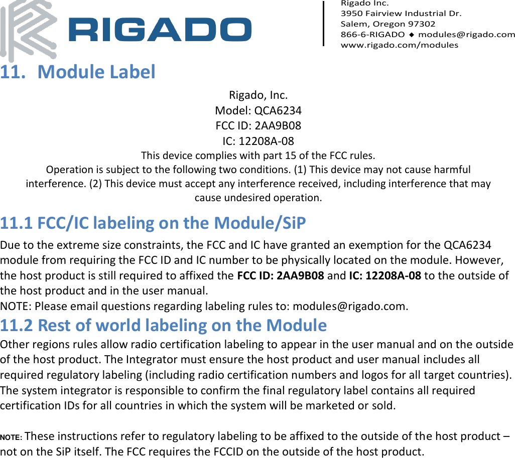     Rigado Inc. 3950 Fairview Industrial Dr. Salem, Oregon 97302 866-6-RIGADO  modules@rigado.com www.rigado.com/modules  11. Module Label Rigado, Inc. Model: QCA6234 FCC ID: 2AA9B08 IC: 12208A-08 This device complies with part 15 of the FCC rules. Operation is subject to the following two conditions. (1) This device may not cause harmful interference. (2) This device must accept any interference received, including interference that may cause undesired operation. 11.1 FCC/IC labeling on the Module/SiP Due to the extreme size constraints, the FCC and IC have granted an exemption for the QCA6234 module from requiring the FCC ID and IC number to be physically located on the module. However, the host product is still required to affixed the FCC ID: 2AA9B08 and IC: 12208A-08 to the outside of the host product and in the user manual.  NOTE: Please email questions regarding labeling rules to: modules@rigado.com. 11.2 Rest of world labeling on the Module Other regions rules allow radio certification labeling to appear in the user manual and on the outside of the host product. The Integrator must ensure the host product and user manual includes all required regulatory labeling (including radio certification numbers and logos for all target countries). The system integrator is responsible to confirm the final regulatory label contains all required certification IDs for all countries in which the system will be marketed or sold.  NOTE: These instructions refer to regulatory labeling to be affixed to the outside of the host product – not on the SiP itself. The FCC requires the FCCID on the outside of the host product.   