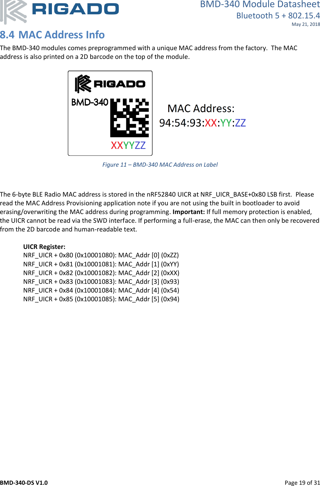 BMD-340 Module Datasheet Bluetooth 5 + 802.15.4 May 21, 2018 BMD-340-DS V1.0         Page 19 of 31 8.4 MAC Address Info The BMD-340 modules comes preprogrammed with a unique MAC address from the factory.  The MAC address is also printed on a 2D barcode on the top of the module.    Figure 11 – BMD-340 MAC Address on Label   The 6-byte BLE Radio MAC address is stored in the nRF52840 UICR at NRF_UICR_BASE+0x80 LSB first.  Please read the MAC Address Provisioning application note if you are not using the built in bootloader to avoid erasing/overwriting the MAC address during programming. Important: If full memory protection is enabled, the UICR cannot be read via the SWD interface. If performing a full-erase, the MAC can then only be recovered from the 2D barcode and human-readable text.   UICR Register: NRF_UICR + 0x80 (0x10001080): MAC_Addr [0] (0xZZ) NRF_UICR + 0x81 (0x10001081): MAC_Addr [1] (0xYY) NRF_UICR + 0x82 (0x10001082): MAC_Addr [2] (0xXX) NRF_UICR + 0x83 (0x10001083): MAC_Addr [3] (0x93) NRF_UICR + 0x84 (0x10001084): MAC_Addr [4] (0x54) NRF_UICR + 0x85 (0x10001085): MAC_Addr [5] (0x94)    