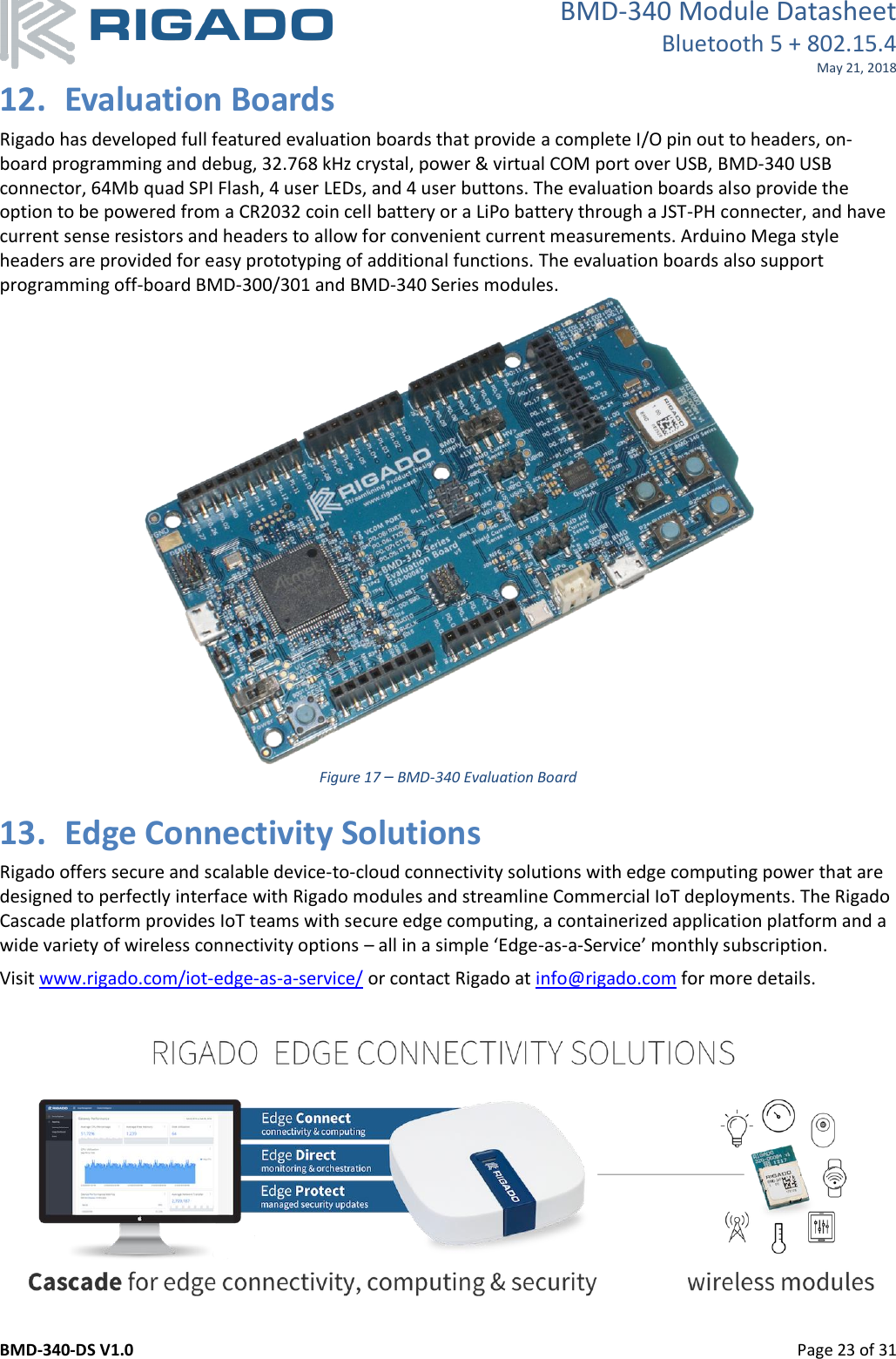 BMD-340 Module Datasheet Bluetooth 5 + 802.15.4 May 21, 2018 BMD-340-DS V1.0         Page 23 of 31 12. Evaluation Boards Rigado has developed full featured evaluation boards that provide a complete I/O pin out to headers, on-board programming and debug, 32.768 kHz crystal, power &amp; virtual COM port over USB, BMD-340 USB connector, 64Mb quad SPI Flash, 4 user LEDs, and 4 user buttons. The evaluation boards also provide the option to be powered from a CR2032 coin cell battery or a LiPo battery through a JST-PH connecter, and have current sense resistors and headers to allow for convenient current measurements. Arduino Mega style headers are provided for easy prototyping of additional functions. The evaluation boards also support programming off-board BMD-300/301 and BMD-340 Series modules.   Figure 17 – BMD-340 Evaluation Board 13. Edge Connectivity Solutions Rigado offers secure and scalable device-to-cloud connectivity solutions with edge computing power that are designed to perfectly interface with Rigado modules and streamline Commercial IoT deployments. The Rigado Cascade platform provides IoT teams with secure edge computing, a containerized application platform and a wide variety of wireless connectivity options – all in a simple ‘Edge-as-a-Service’ monthly subscription.   Visit www.rigado.com/iot-edge-as-a-service/ or contact Rigado at info@rigado.com for more details.       