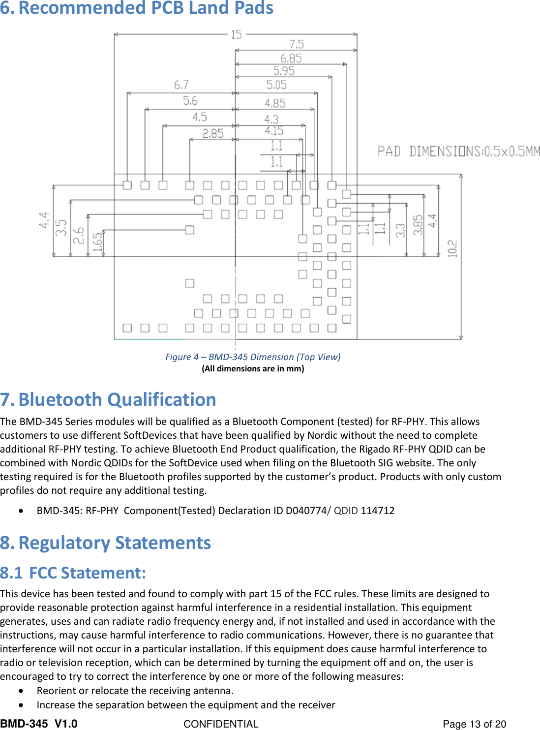 BMD-345  V1.0  CONFIDENTIAL  Page 13 of 20 6. Recommended PCB Land Pads  Figure 4 – BMD-345 Dimension (Top View) (All dimensions are in mm) 7. Bluetooth Qualification The BMD-345 Series modules will be qualified as a Bluetooth Component (tested) for RF-PHY. This allows customers to use different SoftDevices that have been qualified by Nordic without the need to complete additional RF-PHY testing. To achieve Bluetooth End Product qualification, the Rigado RF-PHY QDID can be combined with Nordic QDIDs for the SoftDevice used when filing on the Bluetooth SIG website. The only testing required is for the Bluetooth profiles supported by the customer’s product. Products with only custom profiles do not require any additional testing. • BMD-345: RF-PHY  Component(Tested) Declaration ID D040774/ QDID 114712 8. Regulatory Statements 8.1 FCC Statement: This device has been tested and found to comply with part 15 of the FCC rules. These limits are designed to provide reasonable protection against harmful interference in a residential installation. This equipment generates, uses and can radiate radio frequency energy and, if not installed and used in accordance with the instructions, may cause harmful interference to radio communications. However, there is no guarantee that interference will not occur in a particular installation. If this equipment does cause harmful interference to radio or television reception, which can be determined by turning the equipment off and on, the user is encouraged to try to correct the interference by one or more of the following measures: • Reorient or relocate the receiving antenna. • Increase the separation between the equipment and the receiver 