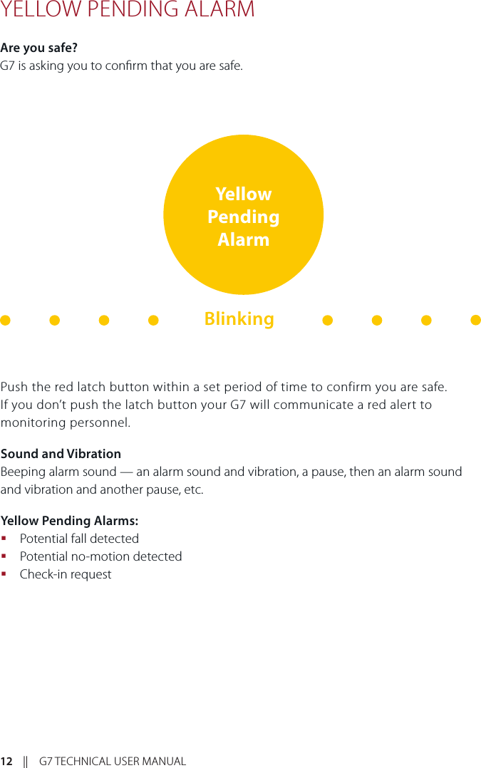 12    ||    G7 TECHNICAL USER MANUALYELLOW PENDING ALARMAre you safe?G7 is asking you to conrm that you are safe.Push the red latch button within a set period of time to confirm you are safe. If you don’t push the latch button your G7 will communicate a red alert to monitoring personnel.Sound and VibrationBeeping alarm sound — an alarm sound and vibration, a pause, then an alarm sound and vibration and another pause, etc.Yellow Pending Alarms: Potential fall detected Potential no-motion detected  Check-in requestYellow Pending AlarmBlinking