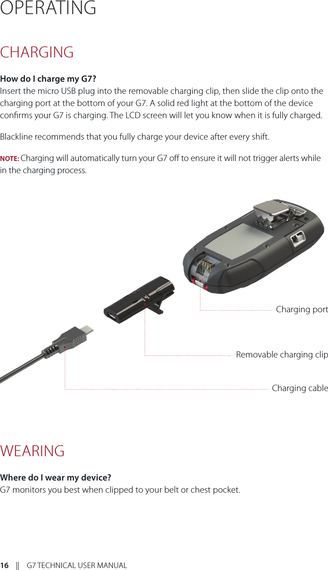 16    ||    G7 TECHNICAL USER MANUALOPERATING CHARGING How do I charge my G7? Insert the micro USB plug into the removable charging clip, then slide the clip onto the charging port at the bottom of your G7. A solid red light at the bottom of the device conrms your G7 is charging. The LCD screen will let you know when it is fully charged.Blackline recommends that you fully charge your device after every shift.NOTE: Charging will automatically turn your G7 o to ensure it will not trigger alerts while in the charging process.WEARING Where do I wear my device?G7 monitors you best when clipped to your belt or chest pocket.Removable charging clipCharging portCharging cable