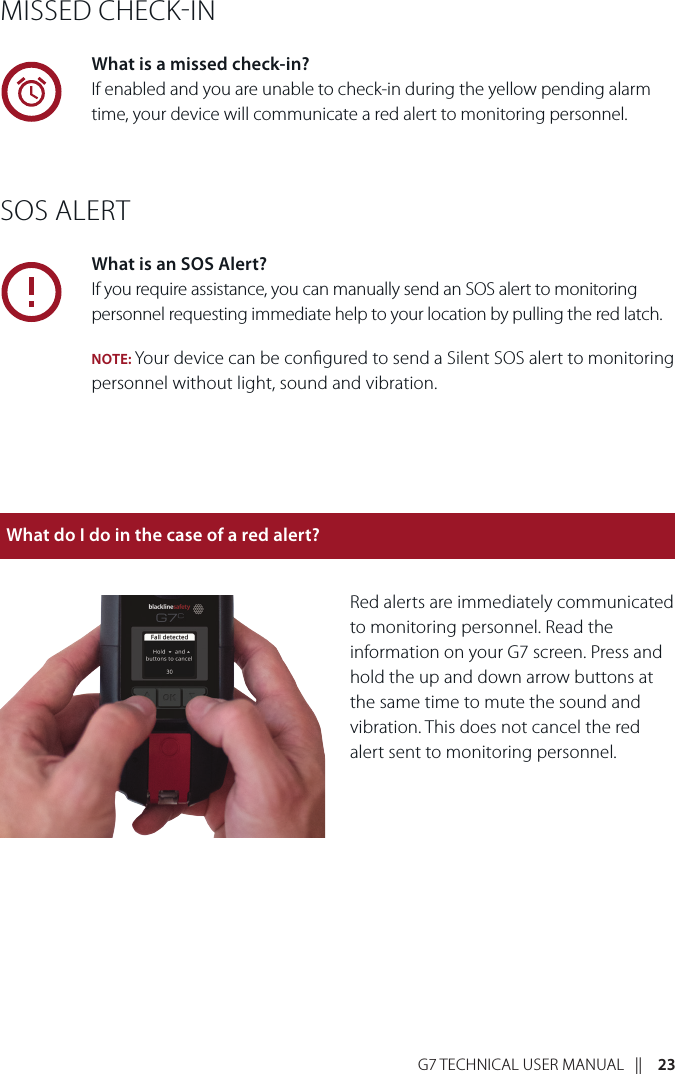 G7 TECHNICAL USER MANUAL   ||    23MISSED CHECKINWhat is a missed check-in?If enabled and you are unable to check-in during the yellow pending alarm time, your device will communicate a red alert to monitoring personnel. SOS ALERTWhat is an SOS Alert?If you require assistance, you can manually send an SOS alert to monitoring personnel requesting immediate help to your location by pulling the red latch. NOTE: Your device can be congured to send a Silent SOS alert to monitoring personnel without light, sound and vibration. Red alerts are immediately communicated to monitoring personnel. Read the information on your G7 screen. Press and hold the up and down arrow buttons at the same time to mute the sound and vibration. This does not cancel the red alert sent to monitoring personnel.What do I do in the case of a red alert?