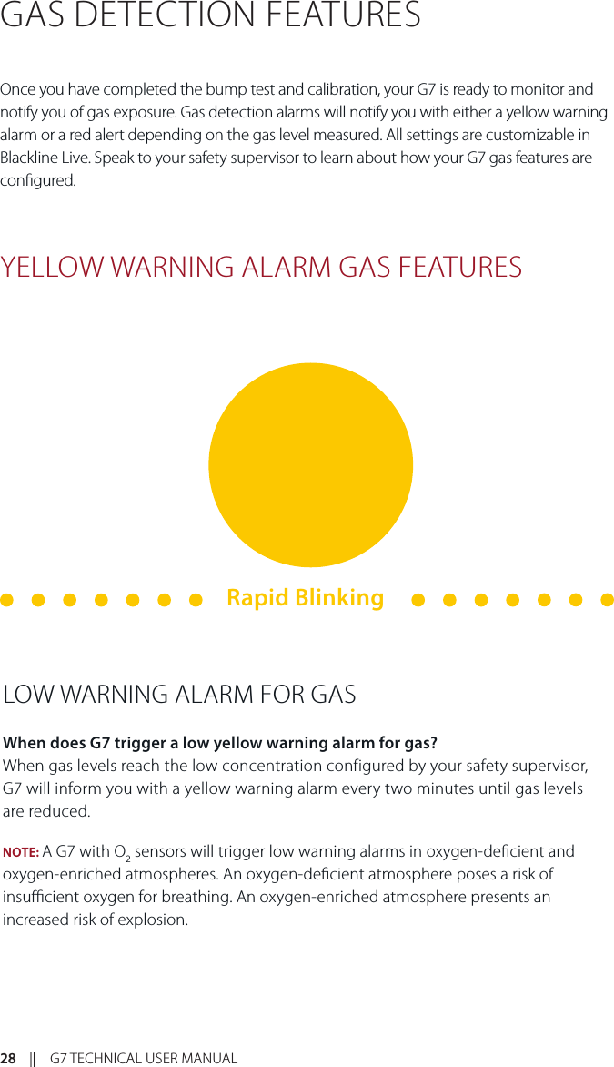 28    ||    G7 TECHNICAL USER MANUALGAS DETECTION FEATURESOnce you have completed the bump test and calibration, your G7 is ready to monitor and notify you of gas exposure. Gas detection alarms will notify you with either a yellow warning alarm or a red alert depending on the gas level measured. All settings are customizable in Blackline Live. Speak to your safety supervisor to learn about how your G7 gas features are congured. YELLOW WARNING ALARM GAS FEATURESLOW WARNING ALARM FOR GASWhen does G7 trigger a low yellow warning alarm for gas?When gas levels reach the low concentration configured by your safety supervisor,  G7 will inform you with a yellow warning alarm every two minutes until gas levels  are reduced.NOTE: A G7 with O2 sensors will trigger low warning alarms in oxygen-decient and oxygen-enriched atmospheres. An oxygen-decient atmosphere poses a risk of insucient oxygen for breathing. An oxygen-enriched atmosphere presents an increased risk of explosion. Rapid Blinking