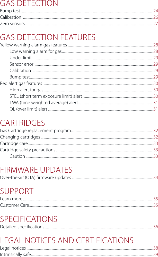 GAS DETECTIONBump test  ....................................................................................................................................................24Calibration  .................................................................................................................................................. 26Zero sensors ................................................................................................................................................27GAS DETECTION FEATURESYellow warning alarm gas features ................................................................................................ 28Low warning alarm for gas ...................................................................................................... 28Under limit   ..................................................................................................................................... 29Sensor error  ..................................................................................................................................... 29Calibration  ....................................................................................................................................... 29Bump test ..........................................................................................................................................29Red alert gas features ............................................................................................................................ 30High alert for gas ........................................................................................................................... 30STEL (short term exposure limit) alert ............................................................................... 30TWA (time weighted average) alert .................................................................................... 31OL (over limit) alert ...................................................................................................................... 31CARTRIDGES Gas Cartridge replacement program ............................................................................................32Changing cartridges .............................................................................................................................. 32Cartridge care ............................................................................................................................................ 33Cartridge safety precautions ............................................................................................................. 33Caution ............................................................................................................................................... 33FIRMWARE UPDATES Over-the-air (OTA) rmware updates ...........................................................................................34SUPPORTLearn more ..................................................................................................................................................35Customer Care ........................................................................................................................................... 35SPECIFICATIONS Detailed specications .......................................................................................................................... 36LEGAL NOTICES AND CERTIFICATIONSLegal notices ..............................................................................................................................................38Intrinsically safe ......................................................................................................................................... 39
