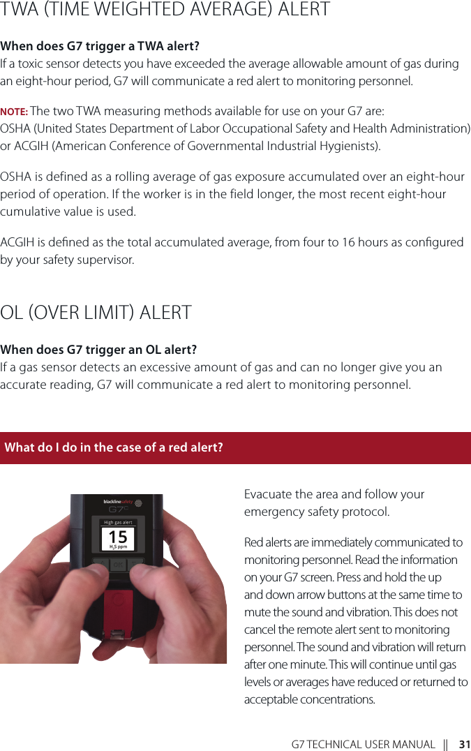 G7 TECHNICAL USER MANUAL   ||    31TWA TIME WEIGHTED AVERAGE ALERTWhen does G7 trigger a TWA alert?If a toxic sensor detects you have exceeded the average allowable amount of gas during an eight-hour period, G7 will communicate a red alert to monitoring personnel.NOTE: The two TWA measuring methods available for use on your G7 are:  OSHA (United States Department of Labor Occupational Safety and Health Administration) or ACGIH (American Conference of Governmental Industrial Hygienists).OSHA is defined as a rolling average of gas exposure accumulated over an eight-hour period of operation. If the worker is in the field longer, the most recent eight-hour cumulative value is used.ACGIH is dened as the total accumulated average, from four to 16 hours as congured by your safety supervisor. OL OVER LIMIT ALERTWhen does G7 trigger an OL alert?If a gas sensor detects an excessive amount of gas and can no longer give you an accurate reading, G7 will communicate a red alert to monitoring personnel.Evacuate the area and follow your emergency safety protocol.Red alerts are immediately communicated to monitoring personnel. Read the information on your G7 screen. Press and hold the up and down arrow buttons at the same time to mute the sound and vibration. This does not cancel the remote alert sent to monitoring personnel. The sound and vibration will return after one minute. This will continue until gas levels or averages have reduced or returned to acceptable concentrations.What do I do in the case of a red alert?