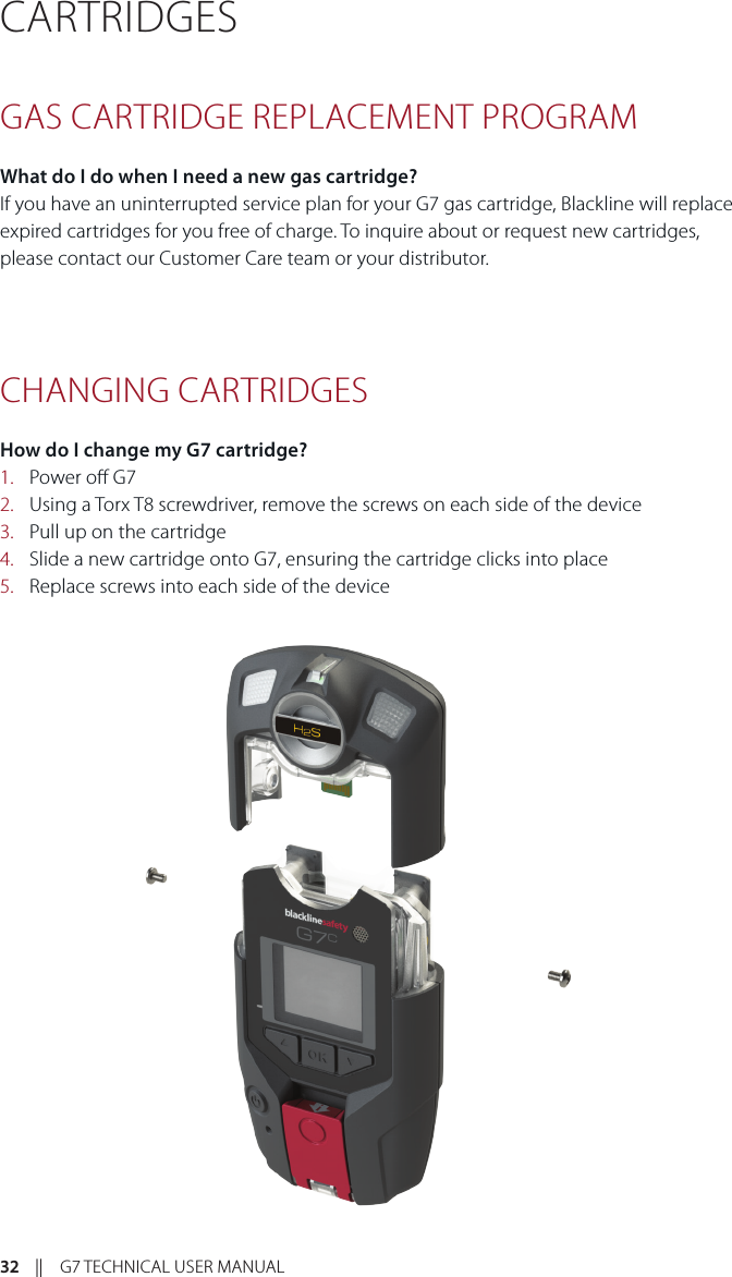 32    ||    G7 TECHNICAL USER MANUALCARTRIDGES GAS CARTRIDGE REPLACEMENT PROGRAMWhat do I do when I need a new gas cartridge?If you have an uninterrupted service plan for your G7 gas cartridge, Blackline will replace expired cartridges for you free of charge. To inquire about or request new cartridges, please contact our Customer Care team or your distributor. CHANGING CARTRIDGESHow do I change my G7 cartridge?1.  Power o G72.  Using a Torx T8 screwdriver, remove the screws on each side of the device3.  Pull up on the cartridge4.  Slide a new cartridge onto G7, ensuring the cartridge clicks into place5.  Replace screws into each side of the device