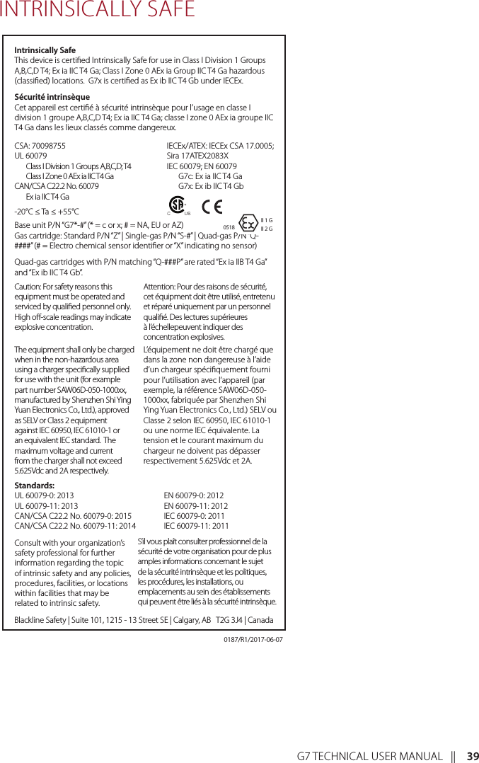 G7 TECHNICAL USER MANUAL   ||    39INTRINSICALLY SAFEIntrinsically SafeThis device is certied Intrinsically Safe for use in Class I Division 1 Groups A,B,C,D T4; Ex ia IIC T4 Ga; Class I Zone 0 AEx ia Group IIC T4 Ga hazardous (classied) locations.  G7x is certied as Ex ib IIC T4 Gb under IECEx.Sécurité intrinsèqueCet appareil est certié à sécurité intrinsèque pour l’usage en classe I division 1 groupe A,B,C,D T4; Ex ia IIC T4 Ga; classe I zone 0 AEx ia groupe IIC T4 Ga dans les lieux classés comme dangereux.-20°C ≤ Ta ≤ +55°CBase unit P/N “G7*-#” (* = c or x; # = NA, EU or AZ) Gas cartridge: Standard P/N “Z” | Single-gas P/N “S-#” | Quad-gas P/N “Q-####” (# = Electro chemical sensor identier or “X” indicating no sensor)Quad-gas cartridges with P/N matching “Q-###P” are rated “Ex ia IIB T4 Ga” and “Ex ib IIC T4 Gb”.The equipment shall only be charged when in the non-hazardous area using a charger specically supplied for use with the unit (for example part number SAW06D-050-1000xx, manufactured by Shenzhen Shi Ying Yuan Electronics Co., Ltd.), approved as SELV or Class 2 equipment against IEC 60950, IEC 61010-1 or an equivalent IEC standard.  The maximum voltage and current from the charger shall not exceed 5.625Vdc and 2A respectively.Caution: For safety reasons this equipment must be operated and serviced by qualied personnel only. High o-scale readings may indicate explosive concentration.L’équipement ne doit être chargé que dans la zone non dangereuse à l’aide d’un chargeur spéciquement fourni pour l’utilisation avec l’appareil (par exemple, la référence SAW06D-050-1000xx, fabriquée par Shenzhen Shi Ying Yuan Electronics Co., Ltd.) SELV ou Classe 2 selon IEC 60950, IEC 61010-1 ou une norme IEC équivalente. La tension et le courant maximum du chargeur ne doivent pas dépasser respectivement 5.625Vdc et 2A.Attention: Pour des raisons de sécurité, cet équipment doit être utilisé, entretenu et réparé uniquement par un personnel qualié. Des lectures supérieures à l’échellepeuvent indiquer des concentration explosives.Consult with your organization’s safety professional for further information regarding the topic of intrinsic safety and any policies, procedures, facilities, or locations within facilities that may be related to intrinsic safety.S’il vous plaît consulter professionnel de la sécurité de votre organisation pour de plus amples informations concernant le sujet de la sécurité intrinsèque et les politiques, les procédures, les installations, ou emplacements au sein des établissements qui peuvent être liés à la sécurité intrinsèque.Blackline Safety | Suite 101, 1215 - 13 Street SE | Calgary, AB   T2G 3J4 | CanadaCSA: 70098755 UL 60079  Class I Division 1 Groups A,B,C,D; T4  Class I Zone 0 AEx ia IIC T4 Ga CAN/CSA C22.2 No. 60079  Ex ia IIC T4 GaIECEx/ATEX: IECEx CSA 17.0005; Sira 17ATEX2083X IEC 60079; EN 60079   G7c: Ex ia IIC T4 Ga   G7x: Ex ib IIC T4 Gb0518Standards: UL 60079-0: 2013 UL 60079-11: 2013 CAN/CSA C22.2 No. 60079-0: 2015 CAN/CSA C22.2 No. 60079-11: 2014 EN 60079-0: 2012 EN 60079-11: 2012 IEC 60079-0: 2011 IEC 60079-11: 2011II 1 GII 2 G0187/R1/2017-06-07