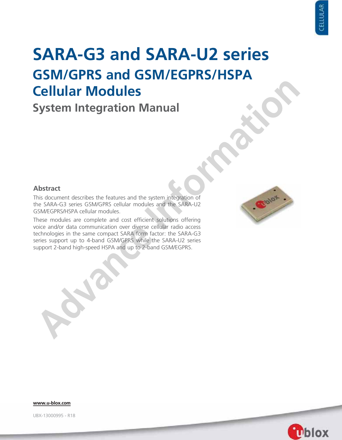     SARA-G3 and SARA-U2 series GSM/GPRS and GSM/EGPRS/HSPA Cellular Modules System Integration Manual                   Abstract This document describes the features and the system integration of the SARA-G3 series GSM/GPRS cellular modules and the SARA-U2 GSM/EGPRS/HSPA cellular modules. These modules are complete and cost efficient solutions offering voice and/or data communication over diverse cellular radio access technologies in the same compact SARA form factor: the SARA-G3 series support up to 4-band GSM/GPRS while the SARA-U2 series support 2-band high-speed HSPA and up to 2-band GSM/EGPRS.  www.u-blox.com UBX-13000995 - R18 