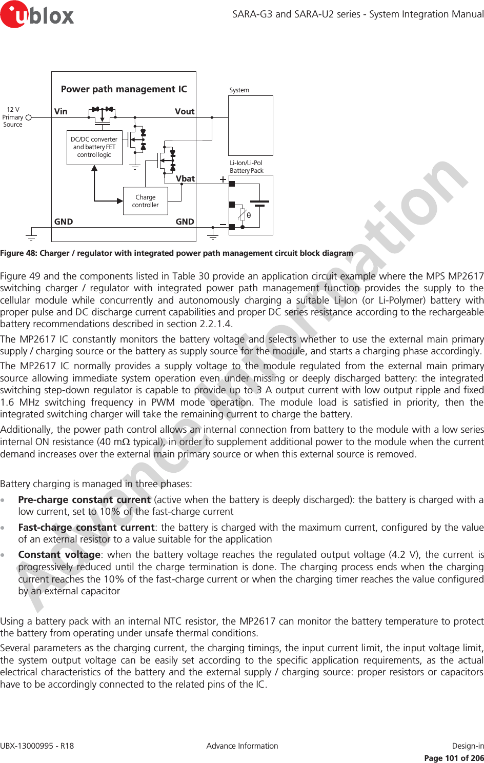 SARA-G3 and SARA-U2 series - System Integration Manual UBX-13000995 - R18  Advance Information  Design-in   Page 101 of 206  GNDPower path management ICVoutVinθLi-Ion/Li-Pol Battery PackGNDSystem12 V Primary SourceCharge controllerDC/DC converter and battery FET control logicVbat Figure 48: Charger / regulator with integrated power path management circuit block diagram Figure 49 and the components listed in Table 30 provide an application circuit example where the MPS MP2617 switching charger / regulator with integrated power path management function provides the supply to the cellular module while concurrently and autonomously charging a suitable Li-Ion (or Li-Polymer) battery with proper pulse and DC discharge current capabilities and proper DC series resistance according to the rechargeable battery recommendations described in section 2.2.1.4. The MP2617 IC constantly monitors the battery voltage and selects whether to use the external main primary supply / charging source or the battery as supply source for the module, and starts a charging phase accordingly.  The MP2617 IC normally provides a supply voltage to the module regulated from the external main primary source allowing immediate system operation even under missing or deeply discharged battery: the integrated switching step-down regulator is capable to provide up to 3 A output current with low output ripple and fixed 1.6 MHz switching frequency in PWM mode operation. The module load is satisfied in priority, then the integrated switching charger will take the remaining current to charge the battery. Additionally, the power path control allows an internal connection from battery to the module with a low series internal ON resistance (40 m: typical), in order to supplement additional power to the module when the current demand increases over the external main primary source or when this external source is removed.  Battery charging is managed in three phases: x Pre-charge constant current (active when the battery is deeply discharged): the battery is charged with a low current, set to 10% of the fast-charge current x Fast-charge constant current: the battery is charged with the maximum current, configured by the value of an external resistor to a value suitable for the application x Constant voltage: when the battery voltage reaches the regulated output voltage (4.2 V), the current is progressively reduced until the charge termination is done. The charging process ends when the charging current reaches the 10% of the fast-charge current or when the charging timer reaches the value configured by an external capacitor  Using a battery pack with an internal NTC resistor, the MP2617 can monitor the battery temperature to protect the battery from operating under unsafe thermal conditions. Several parameters as the charging current, the charging timings, the input current limit, the input voltage limit, the system output voltage can be easily set according to the specific application requirements, as the actual electrical characteristics of the battery and the external supply / charging source: proper resistors or capacitors have to be accordingly connected to the related pins of the IC.  