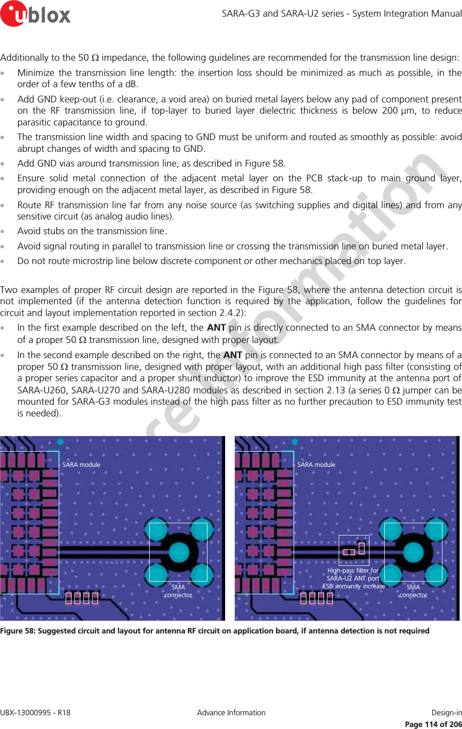 SARA-G3 and SARA-U2 series - System Integration Manual UBX-13000995 - R18  Advance Information  Design-in   Page 114 of 206 Additionally to the 50 : impedance, the following guidelines are recommended for the transmission line design: x Minimize the transmission line length: the insertion loss should be minimized as much as possible, in the order of a few tenths of a dB. x Add GND keep-out (i.e. clearance, a void area) on buried metal layers below any pad of component present on the RF transmission line, if top-layer to buried layer dielectric thickness is below 200 μm, to reduce parasitic capacitance to ground. x The transmission line width and spacing to GND must be uniform and routed as smoothly as possible: avoid abrupt changes of width and spacing to GND. x Add GND vias around transmission line, as described in Figure 58. x Ensure solid metal connection of the adjacent metal layer on the PCB stack-up to main ground layer, providing enough on the adjacent metal layer, as described in Figure 58. x Route RF transmission line far from any noise source (as switching supplies and digital lines) and from any sensitive circuit (as analog audio lines). x Avoid stubs on the transmission line. x Avoid signal routing in parallel to transmission line or crossing the transmission line on buried metal layer. x Do not route microstrip line below discrete component or other mechanics placed on top layer.  Two examples of proper RF circuit design are reported in the Figure 58, where the antenna detection circuit is not implemented (if the antenna detection function is required by the application, follow the guidelines for circuit and layout implementation reported in section 2.4.2): x In the first example described on the left, the ANT pin is directly connected to an SMA connector by means of a proper 50 : transmission line, designed with proper layout. x In the second example described on the right, the ANT pin is connected to an SMA connector by means of a proper 50 : transmission line, designed with proper layout, with an additional high pass filter (consisting of a proper series capacitor and a proper shunt inductor) to improve the ESD immunity at the antenna port of SARA-U260, SARA-U270 and SARA-U280 modules as described in section 2.13 (a series 0 : jumper can be mounted for SARA-G3 modules instead of the high pass filter as no further precaution to ESD immunity test is needed).  SARA moduleSMAconnectorSARA moduleSMAconnectorHigh-pass filter for SARA-U2 ANT port ESD immunity increase Figure 58: Suggested circuit and layout for antenna RF circuit on application board, if antenna detection is not required  