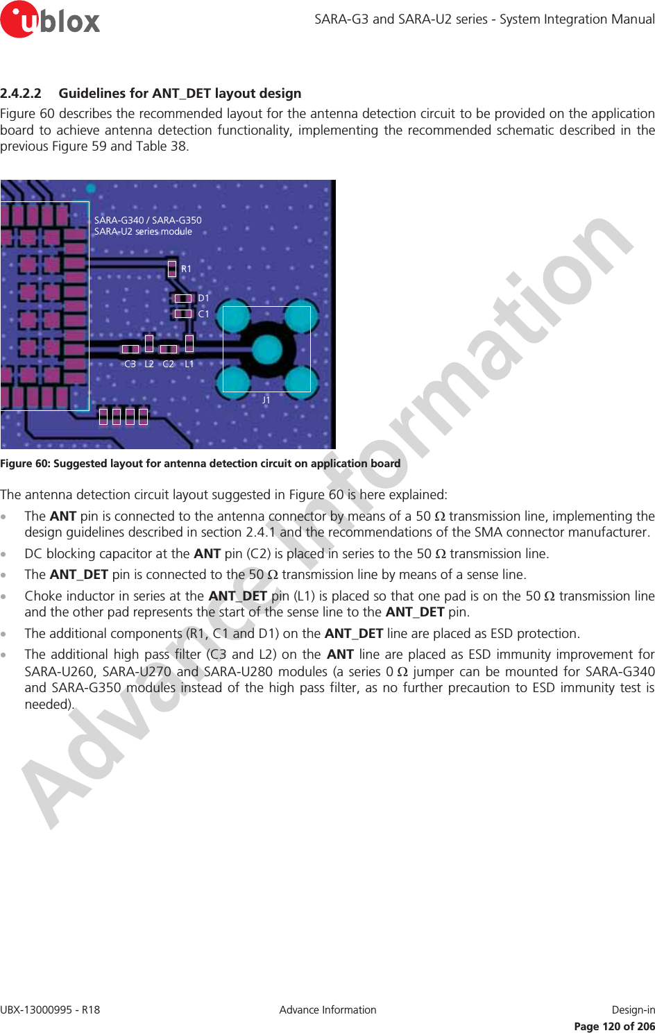 SARA-G3 and SARA-U2 series - System Integration Manual UBX-13000995 - R18  Advance Information  Design-in   Page 120 of 206 2.4.2.2 Guidelines for ANT_DET layout design Figure 60 describes the recommended layout for the antenna detection circuit to be provided on the application board to achieve antenna detection functionality, implementing the recommended schematic described in the previous Figure 59 and Table 38.  SARA-G340 / SARA-G350SARA-U2 series moduleC2R1D1C1L1J1C3 L2 Figure 60: Suggested layout for antenna detection circuit on application board  The antenna detection circuit layout suggested in Figure 60 is here explained: x The ANT pin is connected to the antenna connector by means of a 50 : transmission line, implementing the design guidelines described in section 2.4.1 and the recommendations of the SMA connector manufacturer. x DC blocking capacitor at the ANT pin (C2) is placed in series to the 50 : transmission line. x The ANT_DET pin is connected to the 50 : transmission line by means of a sense line. x Choke inductor in series at the ANT_DET pin (L1) is placed so that one pad is on the 50 : transmission line and the other pad represents the start of the sense line to the ANT_DET pin. x The additional components (R1, C1 and D1) on the ANT_DET line are placed as ESD protection. x The additional high pass filter (C3 and L2) on the ANT line are placed as ESD immunity improvement for SARA-U260, SARA-U270 and SARA-U280 modules (a series 0 : jumper can be mounted for SARA-G340 and SARA-G350 modules instead of the high pass filter, as no further precaution to ESD immunity test is needed).  