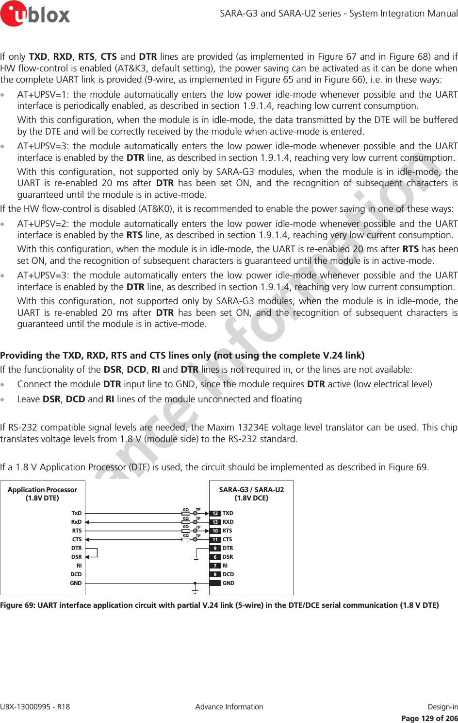SARA-G3 and SARA-U2 series - System Integration Manual UBX-13000995 - R18  Advance Information  Design-in   Page 129 of 206 If only TXD, RXD, RTS, CTS and DTR lines are provided (as implemented in Figure 67 and in Figure 68) and if HW flow-control is enabled (AT&amp;K3, default setting), the power saving can be activated as it can be done when the complete UART link is provided (9-wire, as implemented in Figure 65 and in Figure 66), i.e. in these ways: x AT+UPSV=1: the module automatically enters the low power idle-mode whenever possible and the UART interface is periodically enabled, as described in section 1.9.1.4, reaching low current consumption. With this configuration, when the module is in idle-mode, the data transmitted by the DTE will be buffered by the DTE and will be correctly received by the module when active-mode is entered. x AT+UPSV=3: the module automatically enters the low power idle-mode whenever possible and the UART interface is enabled by the DTR line, as described in section 1.9.1.4, reaching very low current consumption. With this configuration, not supported only by SARA-G3 modules, when the module is in idle-mode, the UART is re-enabled 20 ms after DTR has been set ON, and the recognition of subsequent characters is guaranteed until the module is in active-mode. If the HW flow-control is disabled (AT&amp;K0), it is recommended to enable the power saving in one of these ways: x AT+UPSV=2: the module automatically enters the low power idle-mode whenever possible and the UART interface is enabled by the RTS line, as described in section 1.9.1.4, reaching very low current consumption. With this configuration, when the module is in idle-mode, the UART is re-enabled 20 ms after RTS has been set ON, and the recognition of subsequent characters is guaranteed until the module is in active-mode. x AT+UPSV=3: the module automatically enters the low power idle-mode whenever possible and the UART interface is enabled by the DTR line, as described in section 1.9.1.4, reaching very low current consumption. With this configuration, not supported only by SARA-G3 modules, when the module is in idle-mode, the UART is re-enabled 20 ms after DTR has been set ON, and the recognition of subsequent characters is guaranteed until the module is in active-mode.  Providing the TXD, RXD, RTS and CTS lines only (not using the complete V.24 link) If the functionality of the DSR, DCD, RI and DTR lines is not required in, or the lines are not available: x Connect the module DTR input line to GND, since the module requires DTR active (low electrical level) x Leave DSR, DCD and RI lines of the module unconnected and floating  If RS-232 compatible signal levels are needed, the Maxim 13234E voltage level translator can be used. This chip translates voltage levels from 1.8 V (module side) to the RS-232 standard.  If a 1.8 V Application Processor (DTE) is used, the circuit should be implemented as described in Figure 69. TxDApplication Processor(1.8V DTE)RxDRTSCTSDTRDSRRIDCDGNDSARA-G3 / SARA-U2(1.8V DCE)12TXD9DTR13 RXD10 RTS11 CTS6DSR7RI8DCDGND0ΩTP0ΩTP0ΩTP0ΩTP Figure 69: UART interface application circuit with partial V.24 link (5-wire) in the DTE/DCE serial communication (1.8 V DTE) 
