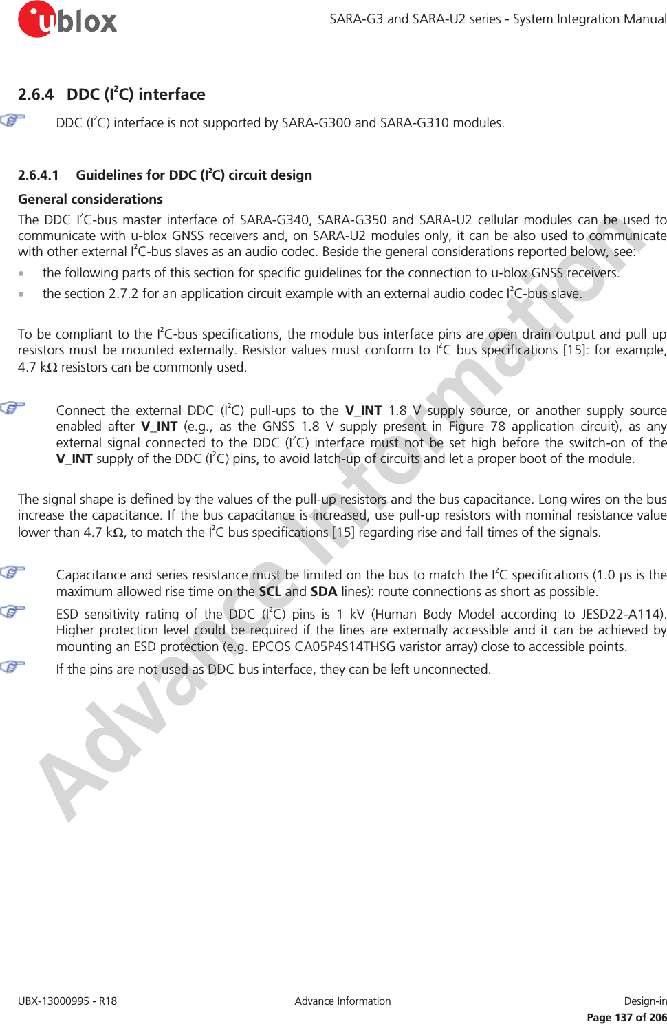 SARA-G3 and SARA-U2 series - System Integration Manual UBX-13000995 - R18  Advance Information  Design-in   Page 137 of 206 2.6.4 DDC (I2C) interface  DDC (I2C) interface is not supported by SARA-G300 and SARA-G310 modules.  2.6.4.1 Guidelines for DDC (I2C) circuit design General considerations The DDC I2C-bus master interface of SARA-G340, SARA-G350 and SARA-U2 cellular modules can be used to communicate with u-blox GNSS receivers and, on SARA-U2 modules only, it can be also used to communicate with other external I2C-bus slaves as an audio codec. Beside the general considerations reported below, see: x the following parts of this section for specific guidelines for the connection to u-blox GNSS receivers. x the section 2.7.2 for an application circuit example with an external audio codec I2C-bus slave.  To be compliant to the I2C-bus specifications, the module bus interface pins are open drain output and pull up resistors must be mounted externally. Resistor values must conform to I2C bus specifications [15]: for example, 4.7 k: resistors can be commonly used.    Connect the external DDC (I2C) pull-ups to the V_INT 1.8 V supply source, or another supply source enabled after V_INT (e.g., as the GNSS 1.8 V supply present in Figure 78 application circuit), as any external signal connected to the DDC (I2C) interface must not be set high before the switch-on of the V_INT supply of the DDC (I2C) pins, to avoid latch-up of circuits and let a proper boot of the module.  The signal shape is defined by the values of the pull-up resistors and the bus capacitance. Long wires on the bus increase the capacitance. If the bus capacitance is increased, use pull-up resistors with nominal resistance value lower than 4.7 k:, to match the I2C bus specifications [15] regarding rise and fall times of the signals.   Capacitance and series resistance must be limited on the bus to match the I2C specifications (1.0 μs is the maximum allowed rise time on the SCL and SDA lines): route connections as short as possible.  ESD sensitivity rating of the DDC (I2C) pins is 1 kV (Human Body Model according to JESD22-A114). Higher protection level could be required if the lines are externally accessible and it can be achieved by mounting an ESD protection (e.g. EPCOS CA05P4S14THSG varistor array) close to accessible points.  If the pins are not used as DDC bus interface, they can be left unconnected.  
