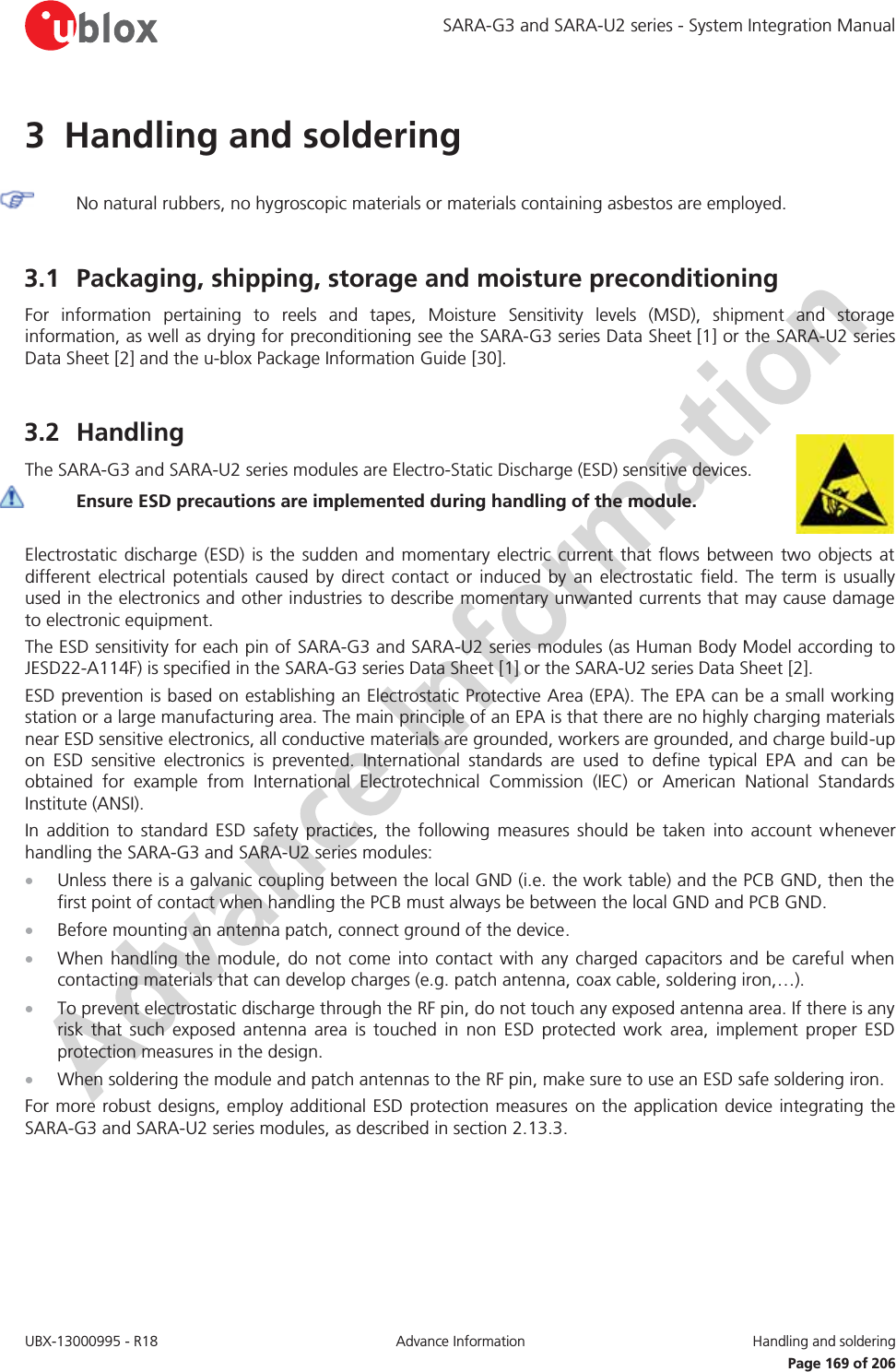 SARA-G3 and SARA-U2 series - System Integration Manual UBX-13000995 - R18  Advance Information  Handling and soldering   Page 169 of 206 3 Handling and soldering   No natural rubbers, no hygroscopic materials or materials containing asbestos are employed.  3.1 Packaging, shipping, storage and moisture preconditioning For information pertaining to reels and tapes, Moisture Sensitivity levels (MSD), shipment and storage information, as well as drying for preconditioning see the SARA-G3 series Data Sheet [1] or the SARA-U2 series Data Sheet [2] and the u-blox Package Information Guide [30].  3.2 Handling The SARA-G3 and SARA-U2 series modules are Electro-Static Discharge (ESD) sensitive devices.  Ensure ESD precautions are implemented during handling of the module.  Electrostatic discharge (ESD) is the sudden and momentary electric current that flows between two objects at different electrical potentials caused by direct contact or induced by an electrostatic field. The term is usually used in the electronics and other industries to describe momentary unwanted currents that may cause damage to electronic equipment. The ESD sensitivity for each pin of SARA-G3 and SARA-U2 series modules (as Human Body Model according to JESD22-A114F) is specified in the SARA-G3 series Data Sheet [1] or the SARA-U2 series Data Sheet [2]. ESD prevention is based on establishing an Electrostatic Protective Area (EPA). The EPA can be a small working station or a large manufacturing area. The main principle of an EPA is that there are no highly charging materials near ESD sensitive electronics, all conductive materials are grounded, workers are grounded, and charge build-up on ESD sensitive electronics is prevented. International standards are used to define typical EPA and can be obtained for example from International  Electrotechnical Commission (IEC) or American National Standards Institute (ANSI). In addition to standard ESD safety practices, the following measures should be taken into account whenever handling the SARA-G3 and SARA-U2 series modules: x Unless there is a galvanic coupling between the local GND (i.e. the work table) and the PCB GND, then the first point of contact when handling the PCB must always be between the local GND and PCB GND. x Before mounting an antenna patch, connect ground of the device. x When handling the module, do not come into contact with any charged capacitors and be careful when contacting materials that can develop charges (e.g. patch antenna, coax cable, soldering iron,…). x To prevent electrostatic discharge through the RF pin, do not touch any exposed antenna area. If there is any risk that such exposed antenna area is touched in non ESD protected work area, implement proper ESD protection measures in the design. x When soldering the module and patch antennas to the RF pin, make sure to use an ESD safe soldering iron. For more robust designs, employ additional ESD protection measures on the application device integrating the SARA-G3 and SARA-U2 series modules, as described in section 2.13.3.  