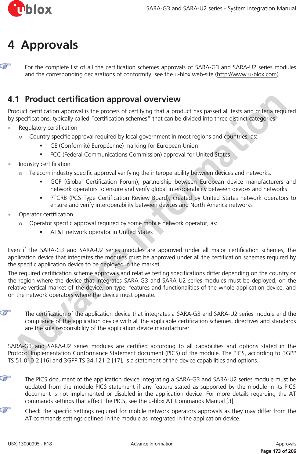 SARA-G3 and SARA-U2 series - System Integration Manual UBX-13000995 - R18  Advance Information  Approvals   Page 173 of 206 4 Approvals   For the complete list of all the certification schemes approvals of SARA-G3 and SARA-U2 series modules and the corresponding declarations of conformity, see the u-blox web-site (http://www.u-blox.com).  4.1 Product certification approval overview Product certification approval is the process of certifying that a product has passed all tests and criteria required by specifications, typically called “certification schemes” that can be divided into three distinct categories: x Regulatory certification o Country specific approval required by local government in most regions and countries, as:  CE (Conformité Européenne) marking for European Union  FCC (Federal Communications Commission) approval for United States x Industry certification o Telecom industry specific approval verifying the interoperability between devices and networks:  GCF (Global Certification Forum), partnership between European device manufacturers and network operators to ensure and verify global interoperability between devices and networks  PTCRB (PCS Type Certification Review Board), created by United States network operators to ensure and verify interoperability between devices and North America networks x Operator certification o Operator specific approval required by some mobile network operator, as:  AT&amp;T network operator in United States  Even if the SARA-G3 and SARA-U2 series modules are approved under all major certification schemes, the application device that integrates the modules must be approved under all the certification schemes required by the specific application device to be deployed in the market. The required certification scheme approvals and relative testing specifications differ depending on the country or the region where the device that integrates SARA-G3 and SARA-U2 series modules must be deployed, on the relative vertical market of the device, on type, features and functionalities of the whole application device, and on the network operators where the device must operate.   The certification of the application device that integrates a SARA-G3 and SARA-U2 series module and the compliance of the application device with all the applicable certification schemes, directives and standards are the sole responsibility of the application device manufacturer.  SARA-G3 and SARA-U2 series modules are certified according to all capabilities and options stated in the Protocol Implementation Conformance Statement document (PICS) of the module. The PICS, according to 3GPP TS 51.010-2 [16] and 3GPP TS 34.121-2 [17], is a statement of the device capabilities and options.   The PICS document of the application device integrating a SARA-G3 and SARA-U2 series module must be updated from the module PICS statement if any feature stated as supported by the module in its PICS document is not implemented or disabled in the application device. For more details regarding the AT commands settings that affect the PICS, see the u-blox AT Commands Manual [3]. Check the specific settings required for mobile network operators approvals as they may differ from the AT commands settings defined in the module as integrated in the application device.  