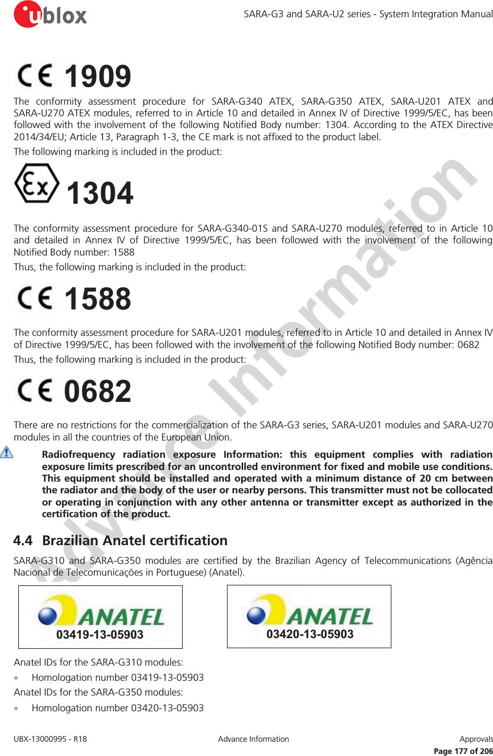 SARA-G3 and SARA-U2 series - System Integration Manual UBX-13000995 - R18  Advance Information  Approvals   Page 177 of 206  The conformity assessment procedure for SARA-G340 ATEX, SARA-G350 ATEX, SARA-U201 ATEX and SARA-U270 ATEX modules, referred to in Article 10 and detailed in Annex IV of Directive 1999/5/EC, has been followed with the involvement of the following Notified Body number: 1304. According to the ATEX Directive 2014/34/EU; Article 13, Paragraph 1-3, the CE mark is not affixed to the product label.  The following marking is included in the product:   1304  The conformity assessment procedure for SARA-G340-01S and SARA-U270 modules, referred to in Article 10 and detailed in Annex IV of Directive 1999/5/EC, has been followed with the involvement of the following Notified Body number: 1588 Thus, the following marking is included in the product:   The conformity assessment procedure for SARA-U201 modules, referred to in Article 10 and detailed in Annex IV of Directive 1999/5/EC, has been followed with the involvement of the following Notified Body number: 0682 Thus, the following marking is included in the product:   There are no restrictions for the commercialization of the SARA-G3 series, SARA-U201 modules and SARA-U270 modules in all the countries of the European Union.  Radiofrequency radiation exposure Information: this equipment complies with radiation exposure limits prescribed for an uncontrolled environment for fixed and mobile use conditions. This equipment should be installed and operated with a minimum distance of 20 cm between the radiator and the body of the user or nearby persons. This transmitter must not be collocated or operating in conjunction with any other antenna or transmitter except as authorized in the certification of the product. 4.4 Brazilian Anatel certification SARA-G310 and SARA-G350 modules are certified by the Brazilian Agency of Telecommunications (Agência Nacional de Telecomunicações in Portuguese) (Anatel). 03420-13-0590303419-13-05903 Anatel IDs for the SARA-G310 modules: x Homologation number 03419-13-05903 Anatel IDs for the SARA-G350 modules: x Homologation number 03420-13-05903 0682 1588 1909 