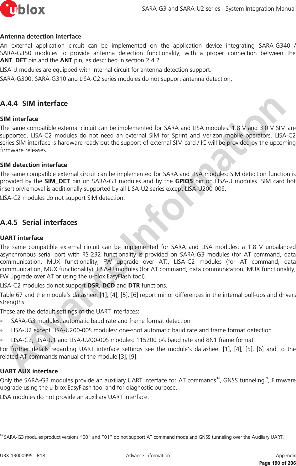 SARA-G3 and SARA-U2 series - System Integration Manual UBX-13000995 - R18  Advance Information  Appendix    Page 190 of 206 Antenna detection interface An external application circuit can be implemented on the application device integrating SARA-G340 / SARA-G350 modules to provide antenna detection functionality, with a proper connection between the ANT_DET pin and the ANT pin, as described in section 2.4.2. LISA-U modules are equipped with internal circuit for antenna detection support. SARA-G300, SARA-G310 and LISA-C2 series modules do not support antenna detection.  A.4.4 SIM interface SIM interface The same compatible external circuit can be implemented for SARA and LISA modules: 1.8 V and 3.0 V SIM are supported. LISA-C2 modules do not need an external SIM for Sprint and Verizon mobile operators. LISA-C2 series SIM interface is hardware ready but the support of external SIM card / IC will be provided by the upcoming firmware releases. SIM detection interface The same compatible external circuit can be implemented for SARA and LISA modules: SIM detection function is provided by the SIM_DET pin on SARA-G3 modules and by the GPIO5 pin on LISA-U modules. SIM card hot insertion/removal is additionally supported by all LISA-U2 series except LISA-U200-00S. LISA-C2 modules do not support SIM detection.  A.4.5 Serial interfaces UART interface The same compatible external circuit can be implemented for SARA and LISA modules: a 1.8 V unbalanced asynchronous serial port with RS-232 functionality is provided on SARA-G3 modules (for AT command, data communication, MUX functionality, FW upgrade over AT), LISA-C2 modules (for AT command, data communication, MUX functionality), LISA-U modules (for AT command, data communication, MUX functionality, FW upgrade over AT or using the u-blox EasyFlash tool). LISA-C2 modules do not support DSR, DCD and DTR functions. Table 67 and the module’s datasheet [1], [4], [5], [6] report minor differences in the internal pull-ups and drivers strengths. These are the default settings of the UART interfaces: x SARA-G3 modules: automatic baud rate and frame format detection x LISA-U2 except LISA-U200-00S modules: one-shot automatic baud rate and frame format detection x LISA-C2, LISA-U1 and LISA-U200-00S modules: 115200 b/s baud rate and 8N1 frame format For further details regarding UART interface settings see the module’s datasheet [1], [4], [5], [6] and to the related AT commands manual of the module [3], [9]. UART AUX interface Only the SARA-G3 modules provide an auxiliary UART interface for AT commands39, GNSS tunneling39, Firmware upgrade using the u-blox EasyFlash tool and for diagnostic purpose. LISA modules do not provide an auxiliary UART interface.                                                       39 SARA-G3 modules product versions “00” and “01” do not support AT command mode and GNSS tunneling over the Auxiliary UART. 