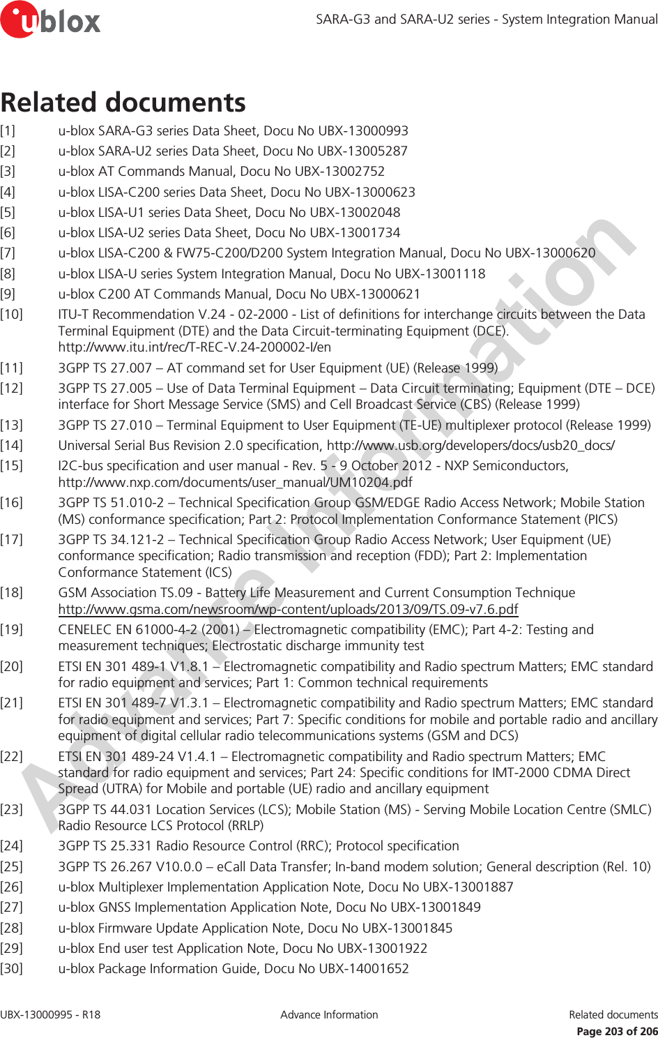 SARA-G3 and SARA-U2 series - System Integration Manual UBX-13000995 - R18  Advance Information  Related documents    Page 203 of 206 Related documents [1] u-blox SARA-G3 series Data Sheet, Docu No UBX-13000993 [2] u-blox SARA-U2 series Data Sheet, Docu No UBX-13005287 [3] u-blox AT Commands Manual, Docu No UBX-13002752 [4] u-blox LISA-C200 series Data Sheet, Docu No UBX-13000623 [5] u-blox LISA-U1 series Data Sheet, Docu No UBX-13002048 [6] u-blox LISA-U2 series Data Sheet, Docu No UBX-13001734 [7] u-blox LISA-C200 &amp; FW75-C200/D200 System Integration Manual, Docu No UBX-13000620 [8] u-blox LISA-U series System Integration Manual, Docu No UBX-13001118 [9] u-blox C200 AT Commands Manual, Docu No UBX-13000621 [10] ITU-T Recommendation V.24 - 02-2000 - List of definitions for interchange circuits between the Data Terminal Equipment (DTE) and the Data Circuit-terminating Equipment (DCE).  http://www.itu.int/rec/T-REC-V.24-200002-I/en [11] 3GPP TS 27.007 – AT command set for User Equipment (UE) (Release 1999) [12] 3GPP TS 27.005 – Use of Data Terminal Equipment – Data Circuit terminating; Equipment (DTE – DCE) interface for Short Message Service (SMS) and Cell Broadcast Service (CBS) (Release 1999) [13] 3GPP TS 27.010 – Terminal Equipment to User Equipment (TE-UE) multiplexer protocol (Release 1999) [14] Universal Serial Bus Revision 2.0 specification, http://www.usb.org/developers/docs/usb20_docs/  [15] I2C-bus specification and user manual - Rev. 5 - 9 October 2012 - NXP Semiconductors, http://www.nxp.com/documents/user_manual/UM10204.pdf  [16] 3GPP TS 51.010-2 – Technical Specification Group GSM/EDGE Radio Access Network; Mobile Station (MS) conformance specification; Part 2: Protocol Implementation Conformance Statement (PICS)  [17] 3GPP TS 34.121-2 – Technical Specification Group Radio Access Network; User Equipment (UE) conformance specification; Radio transmission and reception (FDD); Part 2: Implementation Conformance Statement (ICS) [18] GSM Association TS.09 - Battery Life Measurement and Current Consumption Technique  http://www.gsma.com/newsroom/wp-content/uploads/2013/09/TS.09-v7.6.pdf  [19] CENELEC EN 61000-4-2 (2001) – Electromagnetic compatibility (EMC); Part 4-2: Testing and measurement techniques; Electrostatic discharge immunity test [20] ETSI EN 301 489-1 V1.8.1 – Electromagnetic compatibility and Radio spectrum Matters; EMC standard for radio equipment and services; Part 1: Common technical requirements [21] ETSI EN 301 489-7 V1.3.1 – Electromagnetic compatibility and Radio spectrum Matters; EMC standard for radio equipment and services; Part 7: Specific conditions for mobile and portable radio and ancillary equipment of digital cellular radio telecommunications systems (GSM and DCS) [22] ETSI EN 301 489-24 V1.4.1 – Electromagnetic compatibility and Radio spectrum Matters; EMC standard for radio equipment and services; Part 24: Specific conditions for IMT-2000 CDMA Direct Spread (UTRA) for Mobile and portable (UE) radio and ancillary equipment [23] 3GPP TS 44.031 Location Services (LCS); Mobile Station (MS) - Serving Mobile Location Centre (SMLC) Radio Resource LCS Protocol (RRLP) [24] 3GPP TS 25.331 Radio Resource Control (RRC); Protocol specification [25] 3GPP TS 26.267 V10.0.0 – eCall Data Transfer; In-band modem solution; General description (Rel. 10) [26] u-blox Multiplexer Implementation Application Note, Docu No UBX-13001887 [27] u-blox GNSS Implementation Application Note, Docu No UBX-13001849 [28] u-blox Firmware Update Application Note, Docu No UBX-13001845 [29] u-blox End user test Application Note, Docu No UBX-13001922 [30] u-blox Package Information Guide, Docu No UBX-14001652 