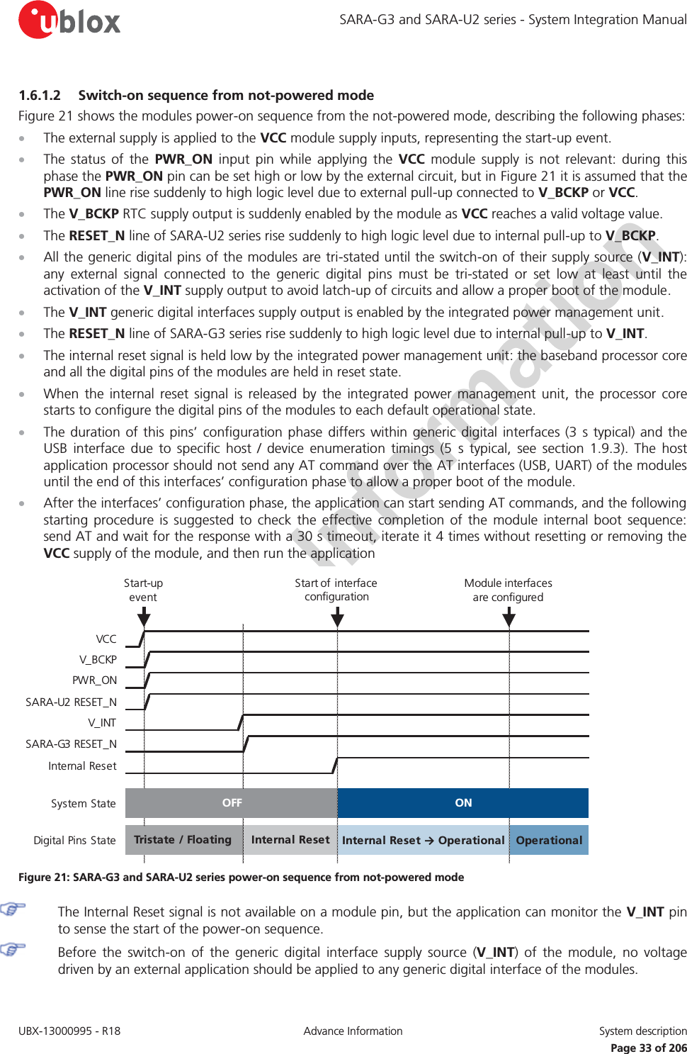 SARA-G3 and SARA-U2 series - System Integration Manual UBX-13000995 - R18  Advance Information  System description   Page 33 of 206 1.6.1.2 Switch-on sequence from not-powered mode Figure 21 shows the modules power-on sequence from the not-powered mode, describing the following phases: x The external supply is applied to the VCC module supply inputs, representing the start-up event. x The status of the PWR_ON input pin while applying the VCC module supply is not relevant: during this phase the PWR_ON pin can be set high or low by the external circuit, but in Figure 21 it is assumed that the PWR_ON line rise suddenly to high logic level due to external pull-up connected to V_BCKP or VCC. x The V_BCKP RTC supply output is suddenly enabled by the module as VCC reaches a valid voltage value. x The RESET_N line of SARA-U2 series rise suddenly to high logic level due to internal pull-up to V_BCKP. x All the generic digital pins of the modules are tri-stated until the switch-on of their supply source (V_INT): any external signal connected to the generic digital pins must be tri-stated or set low at least until the activation of the V_INT supply output to avoid latch-up of circuits and allow a proper boot of the module. x The V_INT generic digital interfaces supply output is enabled by the integrated power management unit. x The RESET_N line of SARA-G3 series rise suddenly to high logic level due to internal pull-up to V_INT. x The internal reset signal is held low by the integrated power management unit: the baseband processor core and all the digital pins of the modules are held in reset state.  x When the internal reset signal is released by the integrated power management unit, the processor core starts to configure the digital pins of the modules to each default operational state. x The duration of this pins’ configuration phase differs within generic digital interfaces (3 s typical) and the USB interface due to specific host / device enumeration timings (5 s typical, see section 1.9.3). The host application processor should not send any AT command over the AT interfaces (USB, UART) of the modules until the end of this interfaces’ configuration phase to allow a proper boot of the module. x After the interfaces’ configuration phase, the application can start sending AT commands, and the following starting procedure is suggested to check the effective completion of the module internal boot sequence: send AT and wait for the response with a 30 s timeout, iterate it 4 times without resetting or removing the VCC supply of the module, and then run the application  VCCV_BCKPPWR_ONSARA-U2 RESET_NV_INTSARA-G3 RESET_NInternal ResetSystem StateDigital Pins StateInternal Reset → Operational OperationalTristate / Floating OFF ONInternal ResetStart of  interface configurationModule interfaces are configuredStart-up event Figure 21: SARA-G3 and SARA-U2 series power-on sequence from not-powered mode  The Internal Reset signal is not available on a module pin, but the application can monitor the V_INT pin to sense the start of the power-on sequence. Before the switch-on of the generic digital interface supply source (V_INT) of the module, no voltage driven by an external application should be applied to any generic digital interface of the modules. 