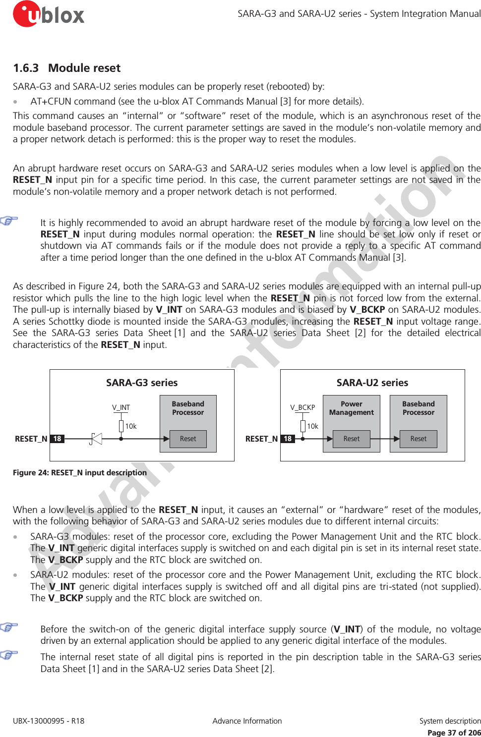 SARA-G3 and SARA-U2 series - System Integration Manual UBX-13000995 - R18  Advance Information  System description   Page 37 of 206 1.6.3 Module reset SARA-G3 and SARA-U2 series modules can be properly reset (rebooted) by: x AT+CFUN command (see the u-blox AT Commands Manual [3] for more details). This command causes an “internal” or “software” reset of the module, which is an asynchronous reset of the module baseband processor. The current parameter settings are saved in the module’s non-volatile memory and a proper network detach is performed: this is the proper way to reset the modules.  An abrupt hardware reset occurs on SARA-G3 and SARA-U2 series modules when a low level is applied on the RESET_N input pin for a specific time period. In this case, the current parameter settings are not saved in the module’s non-volatile memory and a proper network detach is not performed.   It is highly recommended to avoid an abrupt hardware reset of the module by forcing a low level on the RESET_N input during modules normal operation: the RESET_N line should be set low only if reset or shutdown via AT commands fails or if the module does not provide a reply to a specific AT command after a time period longer than the one defined in the u-blox AT Commands Manual [3].  As described in Figure 24, both the SARA-G3 and SARA-U2 series modules are equipped with an internal pull-up resistor which pulls the line to the high logic level when the RESET_N pin is not forced low from the external. The pull-up is internally biased by V_INT on SARA-G3 modules and is biased by V_BCKP on SARA-U2 modules. A series Schottky diode is mounted inside the SARA-G3 modules, increasing the RESET_N input voltage range. See the SARA-G3 series Data Sheet [1]  and  the  SARA-U2 series Data Sheet [2] for the detailed electrical characteristics of the RESET_N input.  Baseband Processor18RESET_NSARA-U2 seriesResetPower ManagementReset10kV_BCKPBaseband Processor18RESET_NSARA-G3 seriesReset10kV_INT Figure 24: RESET_N input description  When a low level is applied to the RESET_N input, it causes an “external” or “hardware” reset of the modules, with the following behavior of SARA-G3 and SARA-U2 series modules due to different internal circuits: x SARA-G3 modules: reset of the processor core, excluding the Power Management Unit and the RTC block. The V_INT generic digital interfaces supply is switched on and each digital pin is set in its internal reset state. The V_BCKP supply and the RTC block are switched on. x SARA-U2 modules: reset of the processor core and the Power Management Unit, excluding the RTC block. The V_INT generic digital interfaces supply is switched off and all digital pins are tri-stated (not supplied). The V_BCKP supply and the RTC block are switched on.   Before the switch-on of the generic digital interface supply source (V_INT) of the module, no voltage driven by an external application should be applied to any generic digital interface of the modules. The internal reset state of all digital pins is reported in the pin description table in the SARA-G3 series Data Sheet [1] and in the SARA-U2 series Data Sheet [2]. 