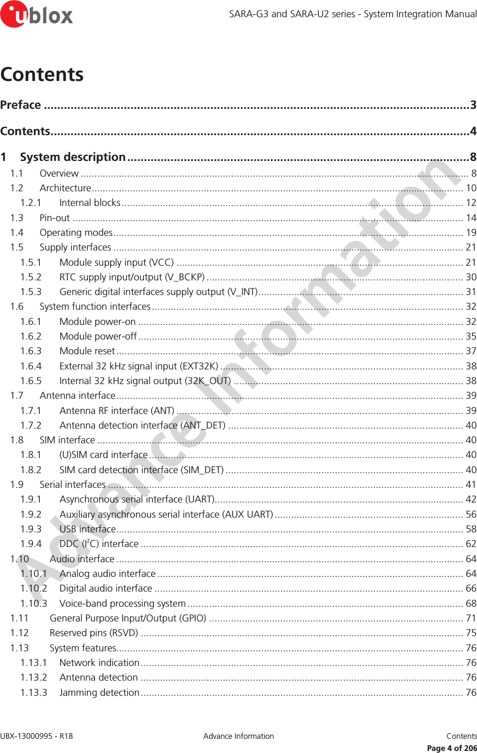 SARA-G3 and SARA-U2 series - System Integration Manual UBX-13000995 - R18  Advance Information  Contents   Page 4 of 206 Contents Preface ................................................................................................................................ 3 Contents .............................................................................................................................. 4 1 System description ....................................................................................................... 8 1.1 Overview .............................................................................................................................................. 8 1.2 Architecture ........................................................................................................................................ 10 1.2.1 Internal blocks ............................................................................................................................. 12 1.3 Pin-out ............................................................................................................................................... 14 1.4 Operating modes ................................................................................................................................ 19 1.5 Supply interfaces ................................................................................................................................ 21 1.5.1 Module supply input (VCC) ......................................................................................................... 21 1.5.2 RTC supply input/output (V_BCKP) .............................................................................................. 30 1.5.3 Generic digital interfaces supply output (V_INT) ........................................................................... 31 1.6 System function interfaces .................................................................................................................. 32 1.6.1 Module power-on ....................................................................................................................... 32 1.6.2 Module power-off ....................................................................................................................... 35 1.6.3 Module reset ............................................................................................................................... 37 1.6.4 External 32 kHz signal input (EXT32K) ......................................................................................... 38 1.6.5 Internal 32 kHz signal output (32K_OUT) .................................................................................... 38 1.7 Antenna interface ............................................................................................................................... 39 1.7.1 Antenna RF interface (ANT) ......................................................................................................... 39 1.7.2 Antenna detection interface (ANT_DET) ...................................................................................... 40 1.8 SIM interface ...................................................................................................................................... 40 1.8.1 (U)SIM card interface ................................................................................................................... 40 1.8.2 SIM card detection interface (SIM_DET) ....................................................................................... 40 1.9 Serial interfaces .................................................................................................................................. 41 1.9.1 Asynchronous serial interface (UART)........................................................................................... 42 1.9.2 Auxiliary asynchronous serial interface (AUX UART) ..................................................................... 56 1.9.3 USB interface............................................................................................................................... 58 1.9.4 DDC (I2C) interface ...................................................................................................................... 62 1.10 Audio interface ............................................................................................................................... 64 1.10.1 Analog audio interface ................................................................................................................ 64 1.10.2 Digital audio interface ................................................................................................................. 66 1.10.3 Voice-band processing system ..................................................................................................... 68 1.11 General Purpose Input/Output (GPIO) ............................................................................................. 71 1.12 Reserved pins (RSVD) ...................................................................................................................... 75 1.13 System features............................................................................................................................... 76 1.13.1 Network indication ...................................................................................................................... 76 1.13.2 Antenna detection ...................................................................................................................... 76 1.13.3 Jamming detection ...................................................................................................................... 76 