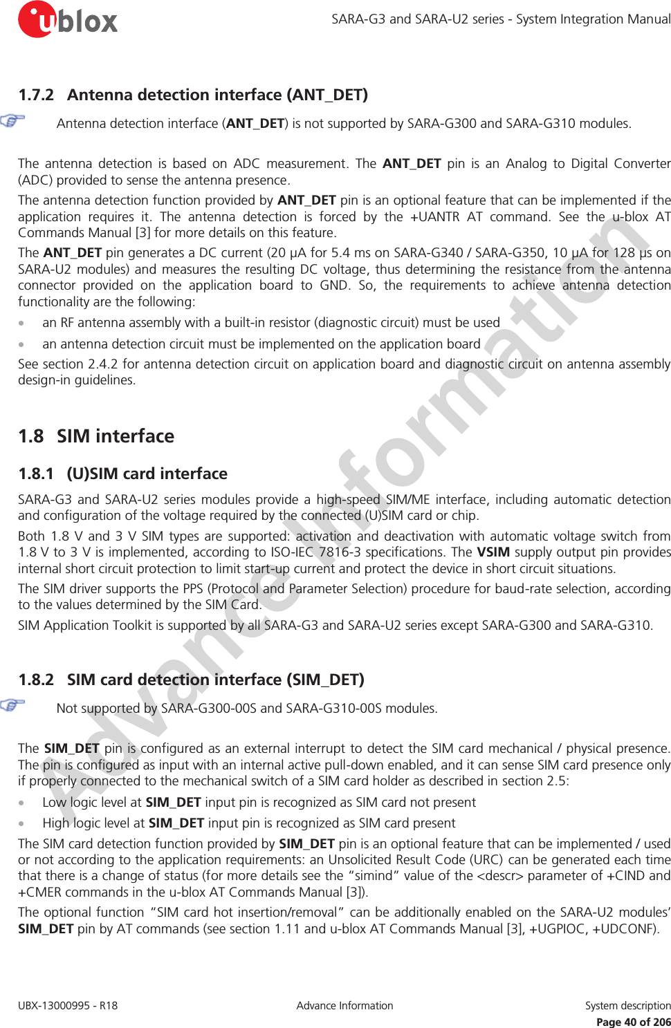 SARA-G3 and SARA-U2 series - System Integration Manual UBX-13000995 - R18  Advance Information  System description   Page 40 of 206 1.7.2 Antenna detection interface (ANT_DET)  Antenna detection interface (ANT_DET) is not supported by SARA-G300 and SARA-G310 modules.  The antenna detection is based on ADC measurement. The ANT_DET pin is an Analog to Digital Converter (ADC) provided to sense the antenna presence. The antenna detection function provided by ANT_DET pin is an optional feature that can be implemented if the application requires it. The antenna detection is forced by the +UANTR AT command. See the u-blox AT Commands Manual [3] for more details on this feature. The ANT_DET pin generates a DC current (20 μA for 5.4 ms on SARA-G340 / SARA-G350, 10 μA for 128 μs on SARA-U2 modules) and measures the resulting DC voltage, thus determining the resistance from the antenna connector provided on the application board to GND. So, the requirements to achieve antenna detection functionality are the following: x an RF antenna assembly with a built-in resistor (diagnostic circuit) must be used x an antenna detection circuit must be implemented on the application board See section 2.4.2 for antenna detection circuit on application board and diagnostic circuit on antenna assembly design-in guidelines.  1.8 SIM interface 1.8.1 (U)SIM card interface SARA-G3 and SARA-U2 series modules provide a high-speed SIM/ME interface, including automatic detection and configuration of the voltage required by the connected (U)SIM card or chip. Both 1.8 V and 3 V SIM types are supported: activation and deactivation with automatic voltage switch from 1.8 V to 3 V is implemented, according to ISO-IEC 7816-3 specifications. The VSIM supply output pin provides internal short circuit protection to limit start-up current and protect the device in short circuit situations. The SIM driver supports the PPS (Protocol and Parameter Selection) procedure for baud-rate selection, according to the values determined by the SIM Card. SIM Application Toolkit is supported by all SARA-G3 and SARA-U2 series except SARA-G300 and SARA-G310.  1.8.2 SIM card detection interface (SIM_DET)  Not supported by SARA-G300-00S and SARA-G310-00S modules.  The SIM_DET pin is configured as an external interrupt to detect the SIM card mechanical / physical presence. The pin is configured as input with an internal active pull-down enabled, and it can sense SIM card presence only if properly connected to the mechanical switch of a SIM card holder as described in section 2.5: x Low logic level at SIM_DET input pin is recognized as SIM card not present x High logic level at SIM_DET input pin is recognized as SIM card present The SIM card detection function provided by SIM_DET pin is an optional feature that can be implemented / used or not according to the application requirements: an Unsolicited Result Code (URC) can be generated each time that there is a change of status (for more details see the “simind” value of the &lt;descr&gt; parameter of +CIND and +CMER commands in the u-blox AT Commands Manual [3]). The optional function “SIM card hot insertion/removal” can be additionally enabled on the SARA-U2 modules’ SIM_DET pin by AT commands (see section 1.11 and u-blox AT Commands Manual [3], +UGPIOC, +UDCONF).  