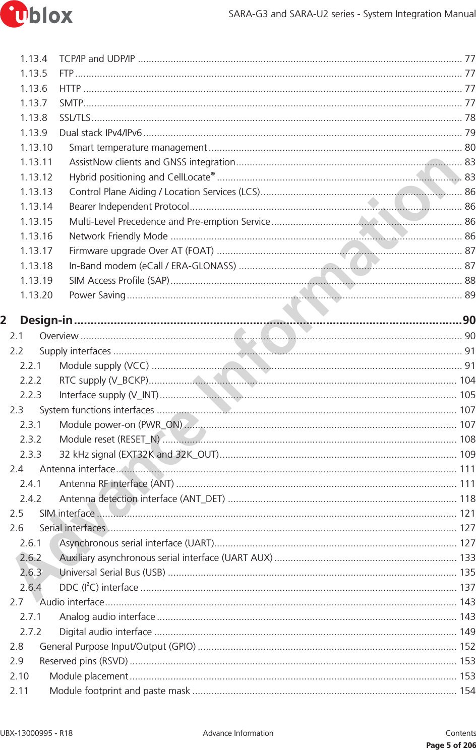 SARA-G3 and SARA-U2 series - System Integration Manual UBX-13000995 - R18  Advance Information  Contents   Page 5 of 206 1.13.4 TCP/IP and UDP/IP ....................................................................................................................... 77 1.13.5 FTP .............................................................................................................................................. 77 1.13.6 HTTP ........................................................................................................................................... 77 1.13.7 SMTP ........................................................................................................................................... 77 1.13.8 SSL/TLS ........................................................................................................................................ 78 1.13.9 Dual stack IPv4/IPv6 ..................................................................................................................... 79 1.13.10 Smart temperature management .............................................................................................  80 1.13.11 AssistNow clients and GNSS integration ................................................................................... 83 1.13.12 Hybrid positioning and CellLocate® .......................................................................................... 83 1.13.13 Control Plane Aiding / Location Services (LCS) .......................................................................... 86 1.13.14 Bearer Independent Protocol .................................................................................................... 86 1.13.15 Multi-Level Precedence and Pre-emption Service ...................................................................... 86 1.13.16 Network Friendly Mode ........................................................................................................... 86 1.13.17 Firmware upgrade Over AT (FOAT) .......................................................................................... 87 1.13.18 In-Band modem (eCall / ERA-GLONASS) .................................................................................. 87 1.13.19 SIM Access Profile (SAP) ........................................................................................................... 88 1.13.20 Power Saving ........................................................................................................................... 89 2 Design-in ..................................................................................................................... 90 2.1 Overview ............................................................................................................................................ 90 2.2 Supply interfaces ................................................................................................................................ 91 2.2.1 Module supply (VCC) .................................................................................................................. 91 2.2.2 RTC supply (V_BCKP) ................................................................................................................. 104 2.2.3 Interface supply (V_INT) ............................................................................................................. 105 2.3 System functions interfaces .............................................................................................................. 107 2.3.1 Module power-on (PWR_ON) .................................................................................................... 107 2.3.2 Module reset (RESET_N) ............................................................................................................ 108 2.3.3 32 kHz signal (EXT32K and 32K_OUT) ....................................................................................... 109 2.4 Antenna interface ............................................................................................................................. 111 2.4.1 Antenna RF interface (ANT) ....................................................................................................... 111 2.4.2 Antenna detection interface (ANT_DET) .................................................................................... 118 2.5 SIM interface .................................................................................................................................... 121 2.6 Serial interfaces ................................................................................................................................ 127 2.6.1 Asynchronous serial interface (UART)......................................................................................... 127 2.6.2 Auxiliary asynchronous serial interface (UART AUX) ................................................................... 133 2.6.3 Universal Serial Bus (USB) .......................................................................................................... 135 2.6.4 DDC (I2C) interface .................................................................................................................... 137 2.7 Audio interface ................................................................................................................................. 143 2.7.1 Analog audio interface .............................................................................................................. 143 2.7.2 Digital audio interface ............................................................................................................... 149 2.8 General Purpose Input/Output (GPIO) ............................................................................................... 152 2.9 Reserved pins (RSVD) ........................................................................................................................ 153 2.10 Module placement ........................................................................................................................ 153 2.11 Module footprint and paste mask ................................................................................................. 154 