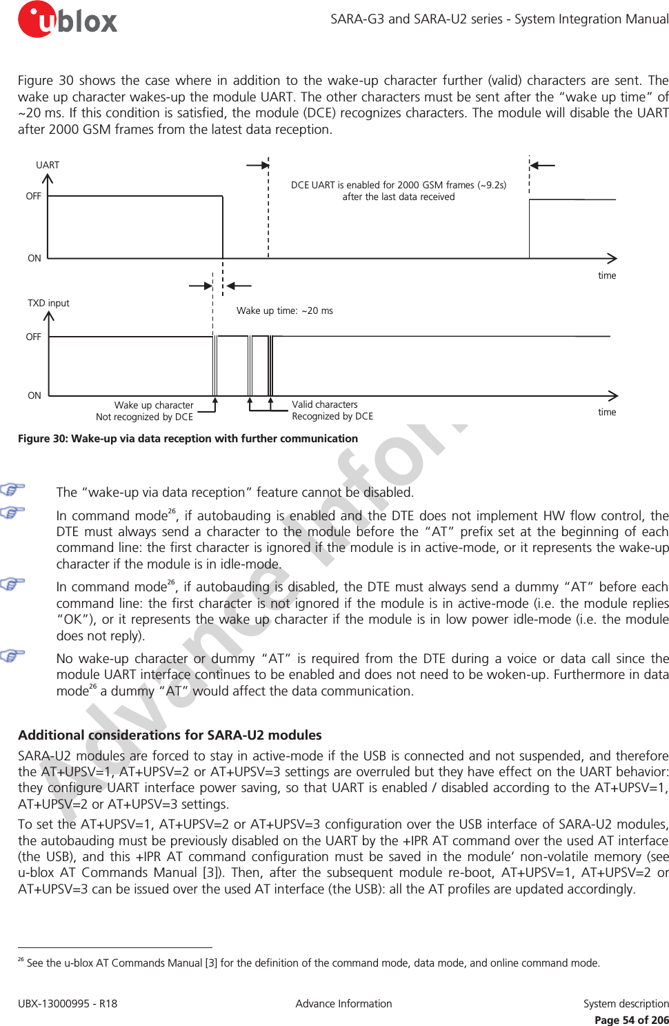 SARA-G3 and SARA-U2 series - System Integration Manual UBX-13000995 - R18  Advance Information  System description   Page 54 of 206 Figure 30 shows the case where in addition to the wake-up character further (valid) characters are sent. The wake up character wakes-up the module UART. The other characters must be sent after the “wake up time” of ~20 ms. If this condition is satisfied, the module (DCE) recognizes characters. The module will disable the UART after 2000 GSM frames from the latest data reception. DCE UART is enabled for 2000 GSM frames (~9.2s) after the last data receivedtime Wake up time: ~20 mstime Wake up character        Not recognized by DCEValid characters          Recognized by DCEOFFONTXD inputUARTOFFON Figure 30: Wake-up via data reception with further communication   The “wake-up via data reception” feature cannot be disabled.  In command mode26, if autobauding is enabled and the DTE does not implement HW flow control, the DTE must always send a character to the module before the “AT” prefix set at the beginning of each command line: the first character is ignored if the module is in active-mode, or it represents the wake-up character if the module is in idle-mode.  In command mode26, if autobauding is disabled, the DTE must always send a dummy “AT” before each command line: the first character is not ignored if the module is in active-mode (i.e. the module replies “OK”), or it represents the wake up character if the module is in low power idle-mode (i.e. the module does not reply).  No wake-up character or dummy “AT” is required from the DTE during a voice or data call since the module UART interface continues to be enabled and does not need to be woken-up. Furthermore in data mode26 a dummy “AT” would affect the data communication.  Additional considerations for SARA-U2 modules SARA-U2 modules are forced to stay in active-mode if the USB is connected and not suspended, and therefore the AT+UPSV=1, AT+UPSV=2 or AT+UPSV=3 settings are overruled but they have effect on the UART behavior: they configure UART interface power saving, so that UART is enabled / disabled according to the AT+UPSV=1, AT+UPSV=2 or AT+UPSV=3 settings. To set the AT+UPSV=1, AT+UPSV=2 or AT+UPSV=3 configuration over the USB interface of SARA-U2 modules, the autobauding must be previously disabled on the UART by the +IPR AT command over the used AT interface (the USB), and this +IPR AT command configuration must be saved in the module’ non-volatile memory (see u-blox AT Commands Manual [3]). Then, after the subsequent module re-boot, AT+UPSV=1, AT+UPSV=2 or AT+UPSV=3 can be issued over the used AT interface (the USB): all the AT profiles are updated accordingly.                                                        26 See the u-blox AT Commands Manual [3] for the definition of the command mode, data mode, and online command mode. 