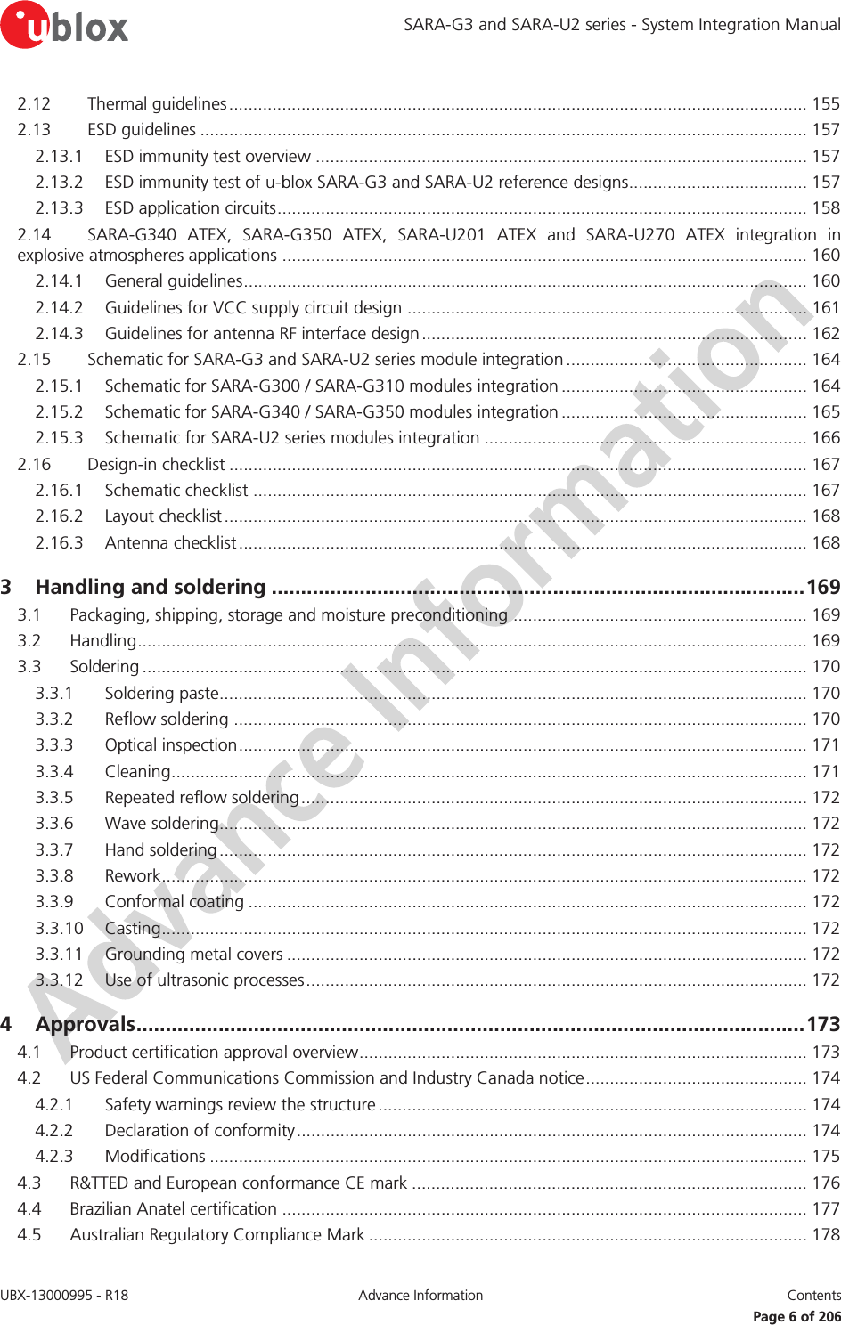 SARA-G3 and SARA-U2 series - System Integration Manual UBX-13000995 - R18  Advance Information  Contents   Page 6 of 206 2.12 Thermal guidelines ........................................................................................................................ 155 2.13 ESD guidelines .............................................................................................................................. 157 2.13.1 ESD immunity test overview ...................................................................................................... 157 2.13.2 ESD immunity test of u-blox SARA-G3 and SARA-U2 reference designs..................................... 157 2.13.3 ESD application circuits .............................................................................................................. 158 2.14 SARA-G340 ATEX, SARA-G350 ATEX, SARA-U201 ATEX and SARA-U270 ATEX integration in explosive atmospheres applications ............................................................................................................. 160 2.14.1 General guidelines ..................................................................................................................... 160 2.14.2 Guidelines for VCC supply circuit design ................................................................................... 161 2.14.3 Guidelines for antenna RF interface design ................................................................................ 162 2.15 Schematic for SARA-G3 and SARA-U2 series module integration .................................................. 164 2.15.1 Schematic for SARA-G300 / SARA-G310 modules integration ................................................... 164 2.15.2 Schematic for SARA-G340 / SARA-G350 modules integration ................................................... 165 2.15.3 Schematic for SARA-U2 series modules integration ................................................................... 166 2.16 Design-in checklist ........................................................................................................................ 167 2.16.1 Schematic checklist ................................................................................................................... 167 2.16.2 Layout checklist ......................................................................................................................... 168 2.16.3 Antenna checklist ...................................................................................................................... 168 3 Handling and soldering ........................................................................................... 169 3.1 Packaging, shipping, storage and moisture preconditioning ............................................................. 169 3.2 Handling ........................................................................................................................................... 169 3.3 Soldering .......................................................................................................................................... 170 3.3.1 Soldering paste.......................................................................................................................... 170 3.3.2 Reflow soldering ....................................................................................................................... 170 3.3.3 Optical inspection ...................................................................................................................... 171 3.3.4 Cleaning .................................................................................................................................... 171 3.3.5 Repeated reflow soldering ......................................................................................................... 172 3.3.6 Wave soldering.......................................................................................................................... 172 3.3.7 Hand soldering .......................................................................................................................... 172 3.3.8 Rework ...................................................................................................................................... 172 3.3.9 Conformal coating .................................................................................................................... 172 3.3.10 Casting ...................................................................................................................................... 172 3.3.11 Grounding metal covers ............................................................................................................ 172 3.3.12 Use of ultrasonic processes ........................................................................................................ 172 4 Approvals .................................................................................................................. 173 4.1 Product certification approval overview ............................................................................................. 173 4.2 US Federal Communications Commission and Industry Canada notice .............................................. 174 4.2.1 Safety warnings review the structure ......................................................................................... 174 4.2.2 Declaration of conformity .......................................................................................................... 174 4.2.3 Modifications ............................................................................................................................ 175 4.3 R&amp;TTED and European conformance CE mark .................................................................................. 176 4.4 Brazilian Anatel certification ............................................................................................................. 177 4.5 Australian Regulatory Compliance Mark ........................................................................................... 178 