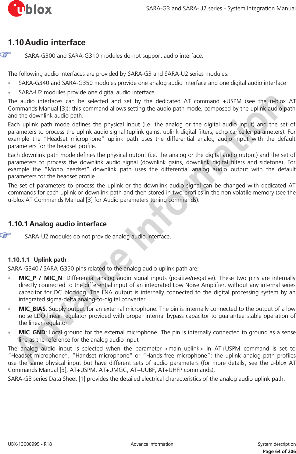 SARA-G3 and SARA-U2 series - System Integration Manual UBX-13000995 - R18  Advance Information  System description   Page 64 of 206 1.10 Audio interface  SARA-G300 and SARA-G310 modules do not support audio interface.  The following audio interfaces are provided by SARA-G3 and SARA-U2 series modules: x SARA-G340 and SARA-G350 modules provide one analog audio interface and one digital audio interface x SARA-U2 modules provide one digital audio interface The audio interfaces can be selected and set by the dedicated AT command +USPM (see the u-blox AT Commands Manual [3]): this command allows setting the audio path mode, composed by the uplink audio path and the downlink audio path. Each uplink path mode defines the physical input (i.e. the analog or the digital audio input) and the set of parameters to process the uplink audio signal (uplink gains, uplink digital filters, echo canceller parameters). For example the “Headset microphone” uplink path uses the differential analog audio input with the default parameters for the headset profile. Each downlink path mode defines the physical output (i.e. the analog or the digital audio output) and the set of parameters to process the downlink audio signal (downlink gains, downlink digital filters and sidetone). For example the “Mono headset” downlink path uses the differential analog audio output with the default parameters for the headset profile. The set of parameters to process the uplink or the downlink audio signal can be changed with dedicated AT commands for each uplink or downlink path and then stored in two profiles in the non volatile memory (see the u-blox AT Commands Manual [3] for Audio parameters tuning commands).  1.10.1 Analog audio interface  SARA-U2 modules do not provide analog audio interface.  1.10.1.1 Uplink path SARA-G340 / SARA-G350 pins related to the analog audio uplink path are: x MIC_P / MIC_N: Differential analog audio signal inputs (positive/negative). These two pins are internally directly connected to the differential input of an integrated Low Noise Amplifier, without any internal series capacitor for DC blocking. The LNA output is internally connected to the digital processing system by an integrated sigma-delta analog-to-digital converter x MIC_BIAS: Supply output for an external microphone. The pin is internally connected to the output of a low noise LDO linear regulator provided with proper internal bypass capacitor to guarantee stable operation of the linear regulator x MIC_GND: Local ground for the external microphone. The pin is internally connected to ground as a sense line as the reference for the analog audio input The analog audio input is selected when the parameter &lt;main_uplink&gt; in AT+USPM command is set to “Headset microphone”, “Handset microphone” or “Hands-free microphone”: the uplink analog path profiles use the same physical input but have different sets of audio parameters (for more details, see the u-blox AT Commands Manual [3], AT+USPM, AT+UMGC, AT+UUBF, AT+UHFP commands). SARA-G3 series Data Sheet [1] provides the detailed electrical characteristics of the analog audio uplink path.  