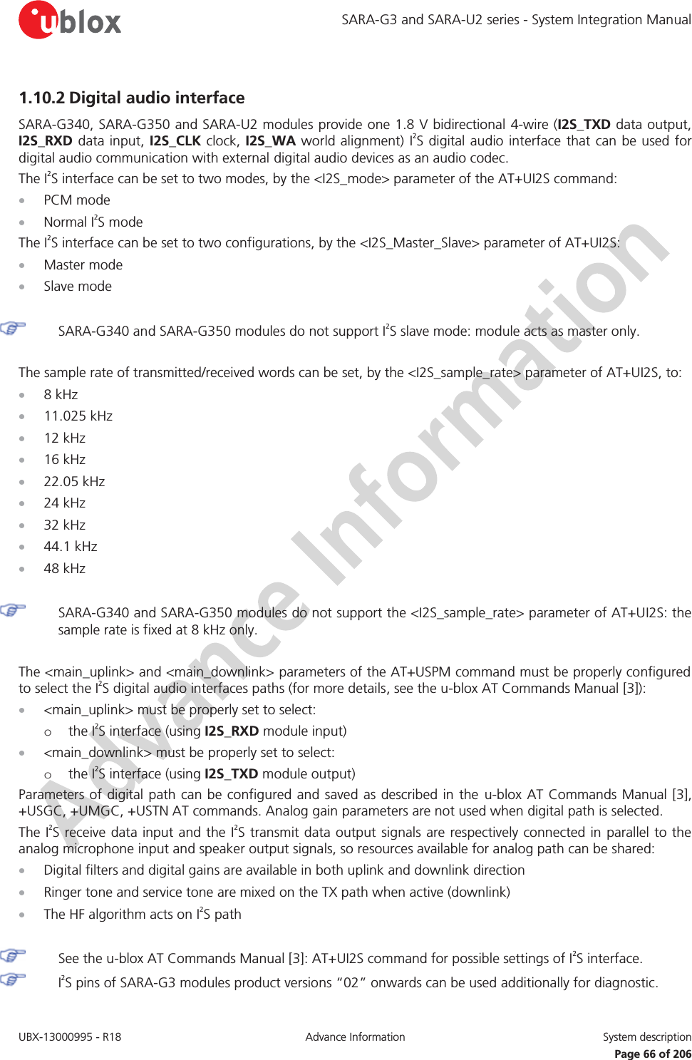 SARA-G3 and SARA-U2 series - System Integration Manual UBX-13000995 - R18  Advance Information  System description   Page 66 of 206 1.10.2 Digital audio interface  SARA-G340, SARA-G350 and SARA-U2 modules provide one 1.8 V bidirectional 4-wire (I2S_TXD data output, I2S_RXD data input, I2S_CLK clock, I2S_WA world alignment) I2S digital audio interface that can be used for digital audio communication with external digital audio devices as an audio codec. The I2S interface can be set to two modes, by the &lt;I2S_mode&gt; parameter of the AT+UI2S command: x PCM mode x Normal I2S mode The I2S interface can be set to two configurations, by the &lt;I2S_Master_Slave&gt; parameter of AT+UI2S: x Master mode x Slave mode   SARA-G340 and SARA-G350 modules do not support I2S slave mode: module acts as master only.  The sample rate of transmitted/received words can be set, by the &lt;I2S_sample_rate&gt; parameter of AT+UI2S, to: x 8 kHz x 11.025 kHz x 12 kHz x 16 kHz x 22.05 kHz x 24 kHz x 32 kHz x 44.1 kHz x 48 kHz   SARA-G340 and SARA-G350 modules do not support the &lt;I2S_sample_rate&gt; parameter of AT+UI2S: the sample rate is fixed at 8 kHz only.  The &lt;main_uplink&gt; and &lt;main_downlink&gt; parameters of the AT+USPM command must be properly configured to select the I2S digital audio interfaces paths (for more details, see the u-blox AT Commands Manual [3]): x &lt;main_uplink&gt; must be properly set to select: o the I2S interface (using I2S_RXD module input) x &lt;main_downlink&gt; must be properly set to select: o the I2S interface (using I2S_TXD module output) Parameters of digital path can be configured and saved as described in the u-blox AT Commands Manual [3], +USGC, +UMGC, +USTN AT commands. Analog gain parameters are not used when digital path is selected. The I2S receive data input and the I2S transmit data output signals are respectively connected in parallel to the analog microphone input and speaker output signals, so resources available for analog path can be shared: x Digital filters and digital gains are available in both uplink and downlink direction x Ringer tone and service tone are mixed on the TX path when active (downlink) x The HF algorithm acts on I2S path   See the u-blox AT Commands Manual [3]: AT+UI2S command for possible settings of I2S interface.  I2S pins of SARA-G3 modules product versions “02” onwards can be used additionally for diagnostic. 