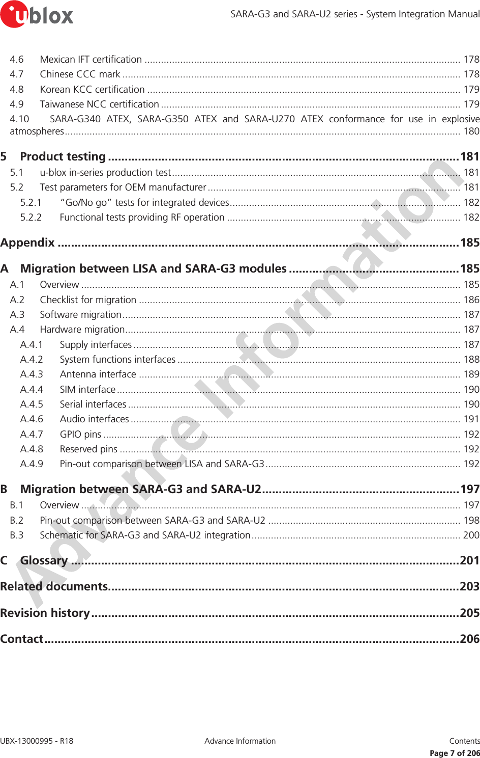 SARA-G3 and SARA-U2 series - System Integration Manual UBX-13000995 - R18  Advance Information  Contents   Page 7 of 206 4.6 Mexican IFT certification ................................................................................................................... 178 4.7 Chinese CCC mark ........................................................................................................................... 178 4.8 Korean KCC certification .................................................................................................................. 179 4.9 Taiwanese NCC certification ............................................................................................................. 179 4.10 SARA-G340 ATEX, SARA-G350 ATEX and SARA-U270 ATEX conformance for use in explosive atmospheres  ................................................................................................................................................ 180 5 Product testing ......................................................................................................... 181 5.1 u-blox in-series production test ......................................................................................................... 181 5.2 Test parameters for OEM manufacturer ............................................................................................ 181 5.2.1 “Go/No go” tests for integrated devices .................................................................................... 182 5.2.2 Functional tests providing RF operation ..................................................................................... 182 Appendix ........................................................................................................................ 185 A Migration between LISA and SARA-G3 modules ................................................... 185 A.1 Overview .......................................................................................................................................... 185 A.2 Checklist for migration ..................................................................................................................... 186 A.3 Software migration ........................................................................................................................... 187 A.4 Hardware migration.......................................................................................................................... 187 A.4.1 Supply interfaces ....................................................................................................................... 187 A.4.2 System functions interfaces ....................................................................................................... 188 A.4.3 Antenna interface ..................................................................................................................... 189 A.4.4 SIM interface ............................................................................................................................. 190 A.4.5 Serial interfaces ......................................................................................................................... 190 A.4.6 Audio interfaces ........................................................................................................................ 191 A.4.7 GPIO pins .................................................................................................................................. 192 A.4.8 Reserved pins ............................................................................................................................ 192 A.4.9 Pin-out comparison between LISA and SARA-G3 ....................................................................... 192 B Migration between SARA-G3 and SARA-U2 ........................................................... 197 B.1 Overview .......................................................................................................................................... 197 B.2 Pin-out comparison between SARA-G3 and SARA-U2 ...................................................................... 198 B.3 Schematic for SARA-G3 and SARA-U2 integration ............................................................................ 200 C Glossary .................................................................................................................... 201 Related documents......................................................................................................... 203 Revision history .............................................................................................................. 205 Contact ............................................................................................................................ 206  
