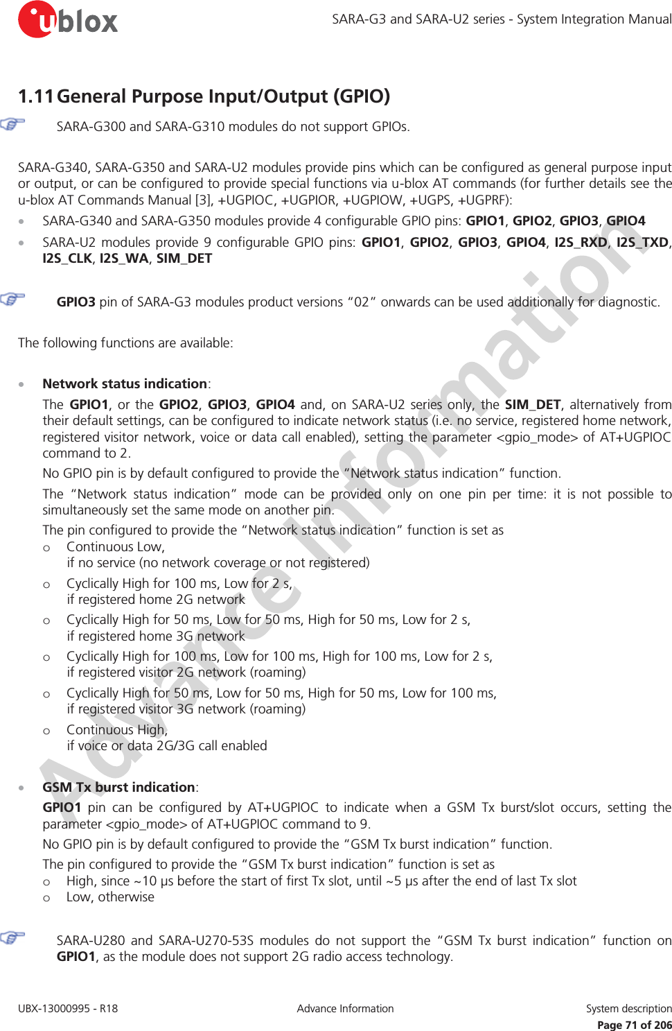 SARA-G3 and SARA-U2 series - System Integration Manual UBX-13000995 - R18  Advance Information  System description   Page 71 of 206 1.11 General Purpose Input/Output (GPIO)  SARA-G300 and SARA-G310 modules do not support GPIOs.  SARA-G340, SARA-G350 and SARA-U2 modules provide pins which can be configured as general purpose input or output, or can be configured to provide special functions via u-blox AT commands (for further details see the u-blox AT Commands Manual [3], +UGPIOC, +UGPIOR, +UGPIOW, +UGPS, +UGPRF): x SARA-G340 and SARA-G350 modules provide 4 configurable GPIO pins: GPIO1, GPIO2, GPIO3, GPIO4 x SARA-U2 modules provide 9 configurable GPIO pins: GPIO1,  GPIO2, GPIO3, GPIO4, I2S_RXD,  I2S_TXD, I2S_CLK, I2S_WA, SIM_DET   GPIO3 pin of SARA-G3 modules product versions “02” onwards can be used additionally for diagnostic.  The following functions are available:  x Network status indication: The GPIO1, or the GPIO2, GPIO3,  GPIO4 and, on SARA-U2 series only, the SIM_DET, alternatively from their default settings, can be configured to indicate network status (i.e. no service, registered home network, registered visitor network, voice or data call enabled), setting the parameter &lt;gpio_mode&gt; of AT+UGPIOC command to 2. No GPIO pin is by default configured to provide the “Network status indication” function. The “Network status indication” mode can be provided only on one pin per time: it is not possible to simultaneously set the same mode on another pin. The pin configured to provide the “Network status indication” function is set as o Continuous Low, if no service (no network coverage or not registered) o Cyclically High for 100 ms, Low for 2 s, if registered home 2G network o Cyclically High for 50 ms, Low for 50 ms, High for 50 ms, Low for 2 s, if registered home 3G network o Cyclically High for 100 ms, Low for 100 ms, High for 100 ms, Low for 2 s, if registered visitor 2G network (roaming) o Cyclically High for 50 ms, Low for 50 ms, High for 50 ms, Low for 100 ms, if registered visitor 3G network (roaming) o Continuous High, if voice or data 2G/3G call enabled  x GSM Tx burst indication: GPIO1 pin can be configured by AT+UGPIOC to indicate when a GSM Tx burst/slot occurs, setting the parameter &lt;gpio_mode&gt; of AT+UGPIOC command to 9. No GPIO pin is by default configured to provide the “GSM Tx burst indication” function. The pin configured to provide the “GSM Tx burst indication” function is set as o High, since ~10 μs before the start of first Tx slot, until ~5 μs after the end of last Tx slot o Low, otherwise   SARA-U280 and SARA-U270-53S modules do not support the “GSM Tx burst indication” function on GPIO1, as the module does not support 2G radio access technology. 