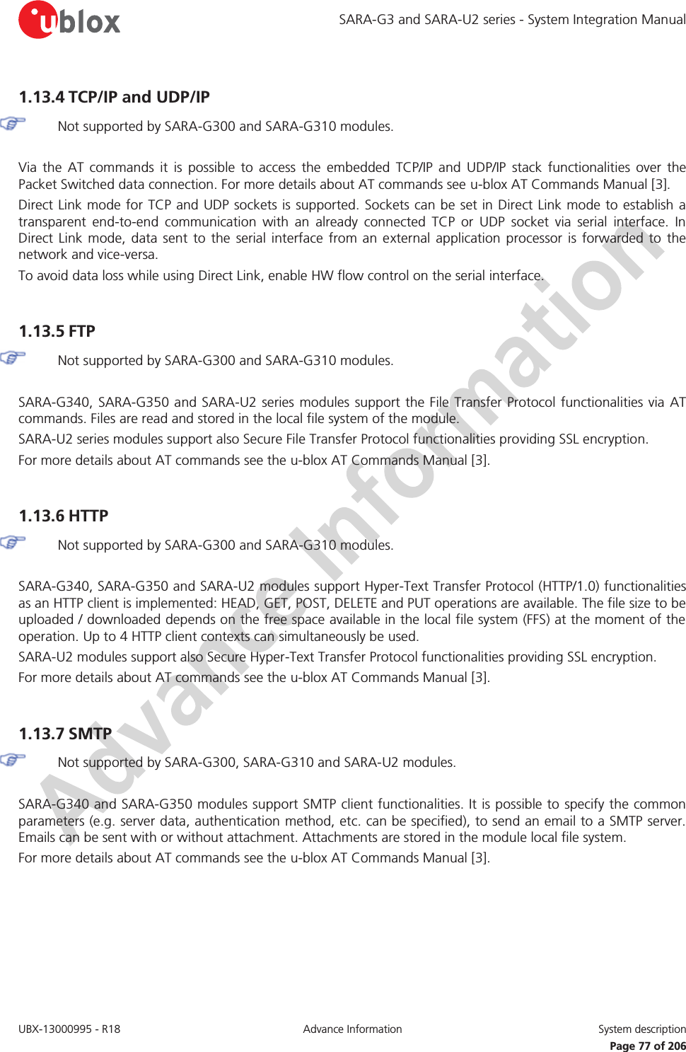 SARA-G3 and SARA-U2 series - System Integration Manual UBX-13000995 - R18  Advance Information  System description   Page 77 of 206 1.13.4 TCP/IP and UDP/IP   Not supported by SARA-G300 and SARA-G310 modules.  Via the AT commands it is possible to access the embedded TCP/IP and UDP/IP stack functionalities over the Packet Switched data connection. For more details about AT commands see u-blox AT Commands Manual [3]. Direct Link mode for TCP and UDP sockets is supported. Sockets can be set in Direct Link mode to establish a transparent end-to-end communication with an already connected TCP or UDP socket via serial interface. In Direct Link mode, data sent to the serial interface from an external application processor is forwarded to the network and vice-versa. To avoid data loss while using Direct Link, enable HW flow control on the serial interface.  1.13.5 FTP   Not supported by SARA-G300 and SARA-G310 modules.  SARA-G340, SARA-G350 and SARA-U2 series modules support the File Transfer Protocol functionalities via AT commands. Files are read and stored in the local file system of the module. SARA-U2 series modules support also Secure File Transfer Protocol functionalities providing SSL encryption. For more details about AT commands see the u-blox AT Commands Manual [3].  1.13.6 HTTP   Not supported by SARA-G300 and SARA-G310 modules.  SARA-G340, SARA-G350 and SARA-U2 modules support Hyper-Text Transfer Protocol (HTTP/1.0) functionalities as an HTTP client is implemented: HEAD, GET, POST, DELETE and PUT operations are available. The file size to be uploaded / downloaded depends on the free space available in the local file system (FFS) at the moment of the operation. Up to 4 HTTP client contexts can simultaneously be used. SARA-U2 modules support also Secure Hyper-Text Transfer Protocol functionalities providing SSL encryption. For more details about AT commands see the u-blox AT Commands Manual [3].  1.13.7 SMTP   Not supported by SARA-G300, SARA-G310 and SARA-U2 modules.  SARA-G340 and SARA-G350 modules support SMTP client functionalities. It is possible to specify the common parameters (e.g. server data, authentication method, etc. can be specified), to send an email to a SMTP server. Emails can be sent with or without attachment. Attachments are stored in the module local file system. For more details about AT commands see the u-blox AT Commands Manual [3].  
