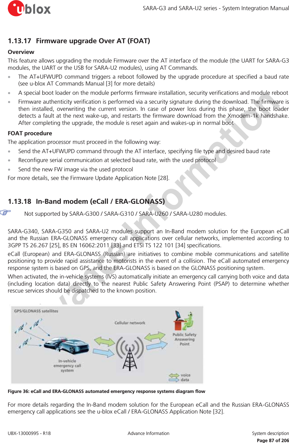 SARA-G3 and SARA-U2 series - System Integration Manual UBX-13000995 - R18  Advance Information  System description   Page 87 of 206 1.13.17 Firmware upgrade Over AT (FOAT)  Overview This feature allows upgrading the module Firmware over the AT interface of the module (the UART for SARA-G3 modules, the UART or the USB for SARA-U2 modules), using AT Commands. x The AT+UFWUPD command triggers a reboot followed by the upgrade procedure at specified a baud rate (see u-blox AT Commands Manual [3] for more details) x A special boot loader on the module performs firmware installation, security verifications and module reboot x Firmware authenticity verification is performed via a security signature during the download. The firmware is then installed, overwriting the current version. In case of power loss during this phase, the boot loader detects a fault at the next wake-up, and restarts the firmware download from the Xmodem-1k handshake. After completing the upgrade, the module is reset again and wakes-up in normal boot FOAT procedure The application processor must proceed in the following way: x Send the AT+UFWUPD command through the AT interface, specifying file type and desired baud rate x Reconfigure serial communication at selected baud rate, with the used protocol x Send the new FW image via the used protocol For more details, see the Firmware Update Application Note [28].  1.13.18 In-Band modem (eCall / ERA-GLONASS)   Not supported by SARA-G300 / SARA-G310 / SARA-U260 / SARA-U280 modules.  SARA-G340, SARA-G350 and SARA-U2 modules support an In-Band modem solution for the European eCall and the Russian ERA-GLONASS emergency call applications over cellular networks, implemented according to 3GPP TS 26.267 [25], BS EN 16062:2011 [33] and ETSI TS 122 101 [34] specifications. eCall (European) and ERA-GLONASS (Russian) are initiatives to combine mobile communications and satellite positioning to provide rapid assistance to motorists in the event of a collision. The eCall automated emergency response system is based on GPS, and the ERA-GLONASS is based on the GLONASS positioning system. When activated, the in-vehicle systems (IVS) automatically initiate an emergency call carrying both voice and data (including location data) directly to the nearest Public Safety Answering Point (PSAP) to determine whether rescue services should be dispatched to the known position.   Figure 36: eCall and ERA-GLONASS automated emergency response systems diagram flow For more details regarding the In-Band modem solution for the European eCall and the Russian ERA-GLONASS emergency call applications see the u-blox eCall / ERA-GLONASS Application Note [32].  