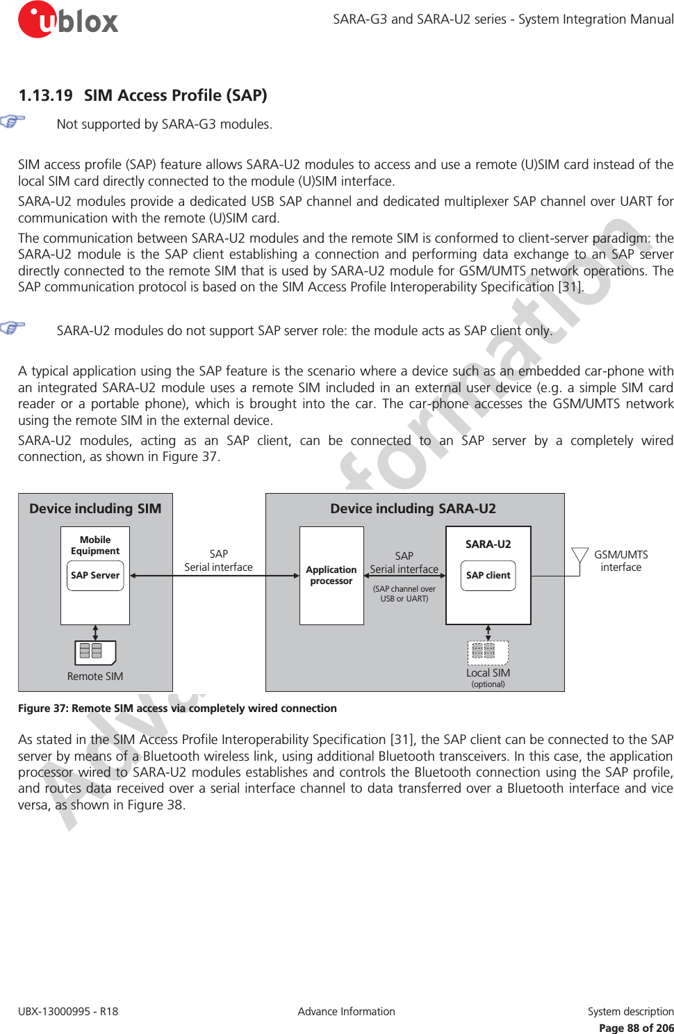SARA-G3 and SARA-U2 series - System Integration Manual UBX-13000995 - R18  Advance Information  System description   Page 88 of 206 1.13.19 SIM Access Profile (SAP)  Not supported by SARA-G3 modules.  SIM access profile (SAP) feature allows SARA-U2 modules to access and use a remote (U)SIM card instead of the local SIM card directly connected to the module (U)SIM interface. SARA-U2 modules provide a dedicated USB SAP channel and dedicated multiplexer SAP channel over UART for communication with the remote (U)SIM card. The communication between SARA-U2 modules and the remote SIM is conformed to client-server paradigm: the SARA-U2 module is the SAP client establishing a connection and performing data exchange to an SAP server directly connected to the remote SIM that is used by SARA-U2 module for GSM/UMTS network operations. The SAP communication protocol is based on the SIM Access Profile Interoperability Specification [31].   SARA-U2 modules do not support SAP server role: the module acts as SAP client only.  A typical application using the SAP feature is the scenario where a device such as an embedded car-phone with an integrated SARA-U2 module uses a remote SIM included in an external user device (e.g. a simple SIM card reader or a portable phone), which is brought into the car. The car-phone accesses the GSM/UMTS network using the remote SIM in the external device. SARA-U2 modules, acting as an SAP client, can be connected to an SAP server by a completely wired connection, as shown in Figure 37.  Device including SARA-U2 GSM/UMTS interfaceSAP             Serial interface(SAP channel over USB or UART)Local SIM(optional)SARA-U2SAP clientApplicationprocessorDevice including SIMSAP                   Serial interfaceRemote SIMMobileEquipmentSAP Server Figure 37: Remote SIM access via completely wired connection As stated in the SIM Access Profile Interoperability Specification [31], the SAP client can be connected to the SAP server by means of a Bluetooth wireless link, using additional Bluetooth transceivers. In this case, the application processor wired to SARA-U2 modules establishes and controls the Bluetooth connection using the SAP profile, and routes data received over a serial interface channel to data transferred over a Bluetooth interface and vice versa, as shown in Figure 38.  