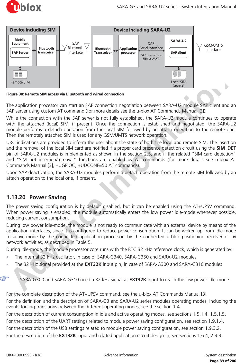SARA-G3 and SARA-U2 series - System Integration Manual UBX-13000995 - R18  Advance Information  System description   Page 89 of 206 Device including SARA-U2SAP              Serial interface(SAP channel over   USB or UART)GSM/UMTS interfaceLocal SIM(optional)SARA-U2SAP clientApplicationprocessorSAP  Bluetooth interfaceBluetoothTransceiverDevice including SIMRemote SIMMobileEquipmentSAP ServerBluetoothtransceiver Figure 38: Remote SIM access via Bluetooth and wired connection The application processor can start an SAP connection negotiation between SARA-U2 module SAP client and an SAP server using custom AT command (for more details see the u-blox AT Commands Manual [3]). While the connection with the SAP server is not fully established, the SARA-U2 module continues to operate with the attached (local) SIM, if present. Once the connection is established and negotiated, the SARA-U2 module performs a detach operation from the local SIM followed by an attach operation to the remote one. Then the remotely attached SIM is used for any GSM/UMTS network operation. URC indications are provided to inform the user about the state of both the local and remote SIM. The insertion and the removal of the local SIM card are notified if a proper card presence detection circuit using the SIM_DET pin of SARA-U2 modules is implemented as shown in the section 2.5, and if the related “SIM card detection” and “SIM hot insertion/removal” functions are enabled by AT commands (for more details see u-blox AT Commands Manual [3], +UGPIOC, +UDCONF=50 AT commands). Upon SAP deactivation, the SARA-U2 modules perform a detach operation from the remote SIM followed by an attach operation to the local one, if present.  1.13.20 Power Saving The power saving configuration is by default disabled, but it can be enabled using the AT+UPSV command. When power saving is enabled, the module automatically enters the low power idle-mode whenever possible, reducing current consumption. During low power idle-mode, the module is not ready to communicate with an external device by means of the application interfaces, since it is configured to reduce power consumption. It can be woken up from idle-mode to active-mode by the connected application processor, by the connected u-blox positioning receiver or by network activities, as described in Table 5. During idle-mode, the module processor core runs with the RTC 32 kHz reference clock, which is generated by: x The internal 32 kHz oscillator, in case of SARA-G340, SARA-G350 and SARA-U2 modules x The 32 kHz signal provided at the EXT32K input pin, in case of SARA-G300 and SARA-G310 modules   SARA-G300 and SARA-G310 need a 32 kHz signal at EXT32K input to reach the low power idle-mode.  For the complete description of the AT+UPSV command, see the u-blox AT Commands Manual [3]. For the definition and the description of SARA-G3 and SARA-U2 series modules operating modes, including the events forcing transitions between the different operating modes, see the section 1.4. For the description of current consumption in idle and active operating modes, see sections 1.5.1.4, 1.5.1.5. For the description of the UART settings related to module power saving configuration, see section 1.9.1.4. For the description of the USB settings related to module power saving configuration, see section 1.9.3.2. For the description of the EXT32K input and related application circuit design-in, see sections 1.6.4, 2.3.3. 