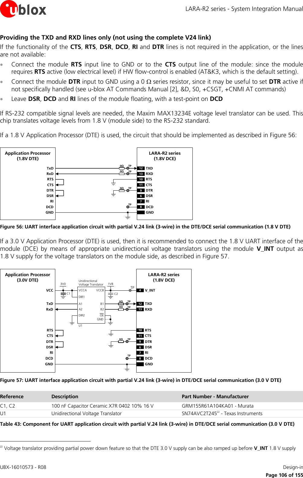 LARA-R2 series - System Integration Manual UBX-16010573 - R08    Design-in     Page 106 of 155 Providing the TXD and RXD lines only (not using the complete V24 link) If the functionality of the CTS, RTS, DSR, DCD, RI and DTR lines is not required in the application, or the lines are not available:  Connect  the  module  RTS  input  line  to  GND  or  to  the  CTS  output  line  of  the  module:  since  the  module requires RTS active (low electrical level) if HW flow-control is enabled (AT&amp;K3, which is the default setting).  Connect the module DTR input to GND using a 0  series resistor, since it may be useful to set DTR active if not specifically handled (see u-blox AT Commands Manual [2], &amp;D, S0, +CSGT, +CNMI AT commands)  Leave DSR, DCD and RI lines of the module floating, with a test-point on DCD  If RS-232 compatible signal levels are needed, the Maxim MAX13234E voltage level translator can be used. This chip translates voltage levels from 1.8 V (module side) to the RS-232 standard.  If a 1.8 V Application Processor (DTE) is used, the circuit that should be implemented as described in Figure 56: TxDApplication Processor(1.8V DTE)RxDRTSCTSDTRDSRRIDCDGNDLARA-R2 series(1.8V DCE)12 TXD9DTR13 RXD10 RTS11 CTS6DSR7RI8DCDGND0ΩTP0ΩTP0ΩTPTP Figure 56: UART interface application circuit with partial V.24 link (3-wire) in the DTE/DCE serial communication (1.8 V DTE) If a 3.0 V Application Processor (DTE) is used, then it is recommended to connect the 1.8 V UART interface of the module  (DCE)  by  means  of  appropriate  unidirectional  voltage  translators  using  the  module  V_INT  output  as 1.8 V supply for the voltage translators on the module side, as described in Figure 57. 4V_INTTxDApplication Processor(3.0V DTE)RxDDTRDSRRIDCDGNDLARA-R2 series(1.8V DCE)12 TXD9DTR13 RXD6DSR7RI8DCDGND1V8B1 A1GNDU1VCCBVCCAUnidirectionalVoltage TranslatorC1 C23V0DIR1DIR2 OEVCCB2 A2RTSCTS10 RTS11 CTSTP0ΩTP0ΩTP0ΩTPTP Figure 57: UART interface application circuit with partial V.24 link (3-wire) in DTE/DCE serial communication (3.0 V DTE) Reference Description Part Number - Manufacturer C1, C2 100 nF Capacitor Ceramic X7R 0402 10% 16 V GRM155R61A104KA01 - Murata U1 Unidirectional Voltage Translator SN74AVC2T24522 - Texas Instruments Table 43: Component for UART application circuit with partial V.24 link (3-wire) in DTE/DCE serial communication (3.0 V DTE)                                                       22 Voltage translator providing partial power down feature so that the DTE 3.0 V supply can be also ramped up before V_INT 1.8 V supply 